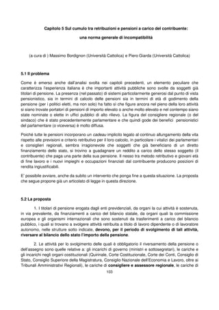 103
Capitolo 5 Sul cumulo tra retribuzioni e pensioni a carico del contribuente:
una norma generale di incompatibilità
(a cura di ) Massimo Bordignon (Università Cattolica) e Piero Giarda (Università Cattolica)
5.1 Il problema
Come è emerso anche dall’analisi svolta nei capitoli precedenti, un elemento peculiare che
caratterizza l’esperienza italiana è che importanti attività pubbliche sono svolte da soggetti già
titolari di pensione. La presenza (nel passato) di sistemi particolarmente generosi dal punto di vista
pensionistico, sia in termini di calcolo delle pensioni sia in termini di età di godimento della
pensione (per i politici eletti, ma non solo) ha fatto sì che figure ancora nel pieno della loro attività
si siano trovate portatori di pensioni di importo elevato o anche molto elevato e nel contempo siano
state nominate o elette in uffici pubblici di alto rilievo. La figura del consigliere regionale (o del
sindaco) che è stato precedentemente parlamentare e che quindi gode dei benefici pensionistici
del parlamentare (o viceversa) è molto diffusa.
Poiché tutte le pensioni incorporano un cadeau implicito legato al continuo allungamento della vita
rispetto alle previsioni e criterio retributivo per il loro calcolo, in particolare i vitalizi dei parlamentari
e consiglieri regionali, sembra irragionevole che soggetti che già beneficiano di un diretto
finanziamento dello stato, si trovino a guadagnare un reddito a carico dello stesso soggetto (il
contribuente) che paga una parte della sua pensione. Il nesso tra metodo retributivo e giovani età
di fine lavoro e i nuovi impieghi e occupazioni finanziati dal contribuente producono posizioni di
rendita ingiustificabili.
E’ possibile avviare, anche da subito un intervento che ponga fine a questa situazione. La proposta
che segue propone già un articolato di legge in questa direzione.
5.2 La proposta
1. I titolari di pensione erogata dagli enti previdenziali, da organi la cui attività è sostenuta,
in via prevalente, da finanziamenti a carico del bilancio statale, da organi quali la commissione
europea e gli organismi internazionali che sono sostenuti da trasferimenti a carico del bilancio
pubblico, i quali si trovano a svolgere attività retribuita a titolo di lavoro dipendente o di lavoratore
autonomo, nelle strutture sotto indicate, devono, per il periodo di svolgimento di tali attività,
riversare al bilancio dello stato l’importo della pensione.
2. Le attività per lo svolgimento delle quali è obbligatorio il riversamento della pensione o
dell’assegno sono quelle relative a: gli incarichi di governo (ministri e sottosegretari), le cariche e
gli incarichi negli organi costituzionali (Quirinale, Corte Costituzionale, Corte dei Conti, Consiglio di
Stato, Consiglio Superiore della Magistratura, Consiglio Nazionale dell’Economia e Lavoro, oltre ai
Tribunali Amministrativi Regionali), le cariche di consigliere e assessore regionale, le cariche di
 