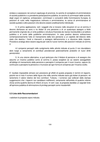 104
sindaco e assessore nei comuni capoluogo di provincia, le cariche di consigliere di amministratore
di società pubbliche o a prevalente partecipazione pubblica, le cariche di commissari delle autorità,
degli organi di vigilanza, ambasciatori, commissari o consulenti della Commissione Europea, le
posizioni di ruolo nella magistratura ordinaria e amministrativa, la carica di amministratore di
società quotate e altre posizioni che devono essere analiticamente individuate.
3. In prima applicazione, tutti i soggetti che si trovano nelle situazioni di cui al comma 2
devono dichiarare se sono o no titolari di una pensione o di un qualunque assegno a titolo
permanente originato da un ente pubblico o struttura finanziata da risorse riconducibile a al settore
pubblico o al conto delle pubbliche amministrazioni. In caso positivo devono sottoscrivere
contemporaneamente l’atto di riversamento della loro pensione a un capitolo del bilancio dello
stato che destina i fondi a interventi a sostegno dell’economia o a riduzione delle imposte.
Procedura analoga deve essere seguita per tutte le nuove nomine alle posizioni indicate al comma
2.
4.I compensi percepiti nello svolgimento delle attività indicate al punto 2 non dovrebbero
dare luogo a versamento di contributi previdenziali potenzialmente produttivi di nuovi diritti
pensionistici.
5. In una visione alternativa, si può ipotizzare che il titolare di pensione o di assegno che
assume un incarico pubblico come al comma 2, possa scegliere se (a) essere assoggettato
all’obbligo di riversamento della pensione e percepire il compenso per il nuovi incarico, oppure (b)
continuare a percepire la pensione e rinunciare ad ogni forma di compenso per l’incarico svolto.
E’ risultato impossibile stimare con precisione gli effetti di questa proposta in termini di risparmi,
poiché non è noto il numero delle figure che nelle cariche indicate siano già titolari di pensioni, né
tantomeno il valore relativo dei loro contributi. Tuttavia, i numerosi casi sollevati dalla stampa
suggeriscono che i risparmi non sarebbero indifferenti, certamente nell’ambito di qualche milione
(forse anche qualche decina di milioni) di euro. In tutti i casi, la proposta darebbe un segnale forte
all’opinione pubblica di eliminazione di privilegi percepiti come insostenibili.
5.3 Lista delle Raccomandazioni
--adottare la proposta sopra indicata.
 