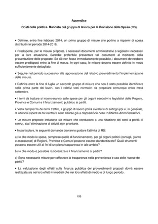 106
Appendice
Costi della politica. Mandato del gruppo di lavoro per la Revisione della Spesa (RS)
• Definire, entro fine febbraio 2014, un primo gruppo di misure che portino a risparmi di spesa
distribuiti nel periodo 2014-2016.
• Predisporre, per le misure proposte, i necessari documenti amministrativi o legislativi necessari
per la loro attuazione. Sarebbe preferibile presentare tali documenti al momento della
presentazione delle proposte. Se ciò non fosse immediatamente possibile, i documenti dovrebbero
essere predisposti entro la fine di marzo. In ogni caso, le misure devono essere definite in modo
sufficientemente dettagliato.
• Seguire nel periodo successivo alla approvazione del relativo provvedimento l’implementazione
delle misure.
• Definire entro la fine di luglio un secondo gruppo di misure che non è stato possibile identificare
nella prima parte dei lavori, con i relativi testi normativi da preparare comunque entro metà
settembre.
• I temi da trattare si incentreranno sulle spese per gli organi esecutivi e legislativi delle Regioni,
Province e Comuni e il finanziamento pubblico ai partiti.
• Vista l’ampiezza dei temi trattati, il gruppo di lavoro potrà avvalersi di sottogruppi e, in generale,
di ulteriori esperti da far rientrare nelle risorse già a disposizione delle Pubbliche Amministrazioni.
• Le misure proposte includono sia misure che conducano a una riduzione dei costi a parità di
servizi, sia l’eliminazione di attività non prioritarie.
• In particolare, le seguenti domande dovranno guidare l’attività di RS:
a) In che modo le spese, comprese quelle di funzionamento, per gli organi politici (consigli, giunte
e assessorati) di Regioni, Province e Comuni possono essere standardizzate? Quali strumenti
possono essere utili ai fini di un piena trasparenza in tale ambito?
b) In che modo è possibile razionalizzare il finanziamento ai partiti?
c) Sono necessarie misure per rafforzare la trasparenza nella provenienza e uso delle risorse dei
partiti?
• La valutazione degli effetti sulla finanza pubblica dei provvedimenti proposti dovrà essere
realizzata sia nei loro effetti immediati che nei loro effetti di medio e di lungo periodo.
 