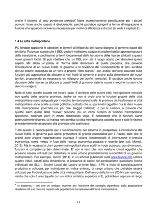 11
anche il sistema di voto ponderato previsto4
fosse eccessivamente penalizzante per i piccoli
comuni, forse anche questo è desiderabile, perché potrebbe spingerli a forme d’integrazione e
fusione che appaiono viceversa necessarie per motivi di efficienza e di costi (si veda il capitolo 2).
1.4 Le città metropolitane
Più fondate appaiono le obiezioni in termini all’efficienza del nuovo disegno di governo locale del
territorio. Fa un po’ specie che il DDL dedichi moltissimo spazio ai problemi della rappresentanza e
della transizione, e pochissimo ai temi fondamentali delle funzioni e delle risorse attribuiti a questi
nuovi governi locali. Si può ribattere che un DDL non sia il luogo adatto per discutere questi
aspetti. Ma allora un’ipotesi di riforma delle dimensioni di quella proposta, che prevede
l’introduzione di un nuovo livello di governo e la revisione del funzionamento di altri, avrebbe
dovuto essere preceduta da un vero e proprio “libro bianco”, con analisi tecniche accurate sulle
funzioni più appropriate da allocare ai vari livelli di governo e anche sulla dimensione dei nuovi
territori, proponendo se necessario un ridisegno dei confini territoriali. Si sarebbe anche dovuto
discutere delle risorse da allocare a questi livelli di governo viste le nuove e vecchie funzioni che
devono svolgere.
Nulla di tutto questo accade nel nostro caso. Il territorio delle nuove città metropolitane coincide
con quello delle vecchie province, anche se non è ovvio che le funzioni proprie delle città
metropolitane siano adeguate per il vecchio territorio provinciale; le province da trasformare in città
metropolitane sono scelte su basi politiche piuttosto che su parametri oggettivi (tra le dieci nuove
citta metropolitane ipotizzate c’è, per dire, Reggio Calabria); e per le funzioni, si prevede che
queste siano quelle delle “nuove” province, più un certo numero di funzioni metropolitane
specifiche, declinate però in modo abbastanza vago. E nonostante che le funzioni siano
potenzialmente diverse, la finanza non cambia; la città metropolitana assorbe tutte e sole le risorse
precedentemente assegnate alla provincia che sostituisce.
Tutto questo è preoccupante per il funzionamento del sistema in prospettiva. L’introduzione del
nuovo livello di governo può aprire prospettive di grande potenzialità per il Paese, dato che le
grandi aree urbane rappresentano ovunque il volano fondamentale di innovazione e crescita
economica, come messo in luce dalla ricerca economica passata e recente (per tutti, Moretti,
2012). Ma è necessario che i governi metropolitani siano scelti in modo accurato, con dimensioni,
funzioni e competenze ben determinate. E’ non è vero che non esistano criteri oggettivi che
possano essere utilizzati per delimitare le aree urbane potenzialmente suscettibili di un governo
metropolitano. Per esempio, Iommi (2014), in un articolo pubblicato sulla www.lavoce.info utilizza
quattro indici, basati sulla dimensione, la presenza di bacini del pendolarismo quotidiano (come
individuati dai SLL, i Sistemi Locali del Lavoro di fonte Istat), il PIl, e indici di specializzazione
produttiva e culturale, per individuare un indice sintetico di rango urbano che potrebbe essere
utilizzato per l’individuazione delle città metropolitane. Dal lavoro della Iommi (2014), per esempio,
risulta che solo 6 aree (quello con un indice sintetico superiore a 2), potrebbero aspirare al rango
4
In sostanza, i voti che un sindaco esprime per l’elezione del consiglio dipendono dalla popolazione
residente nel suo comune rispetto alla popolazione complessiva dell’area metropolitana.
 