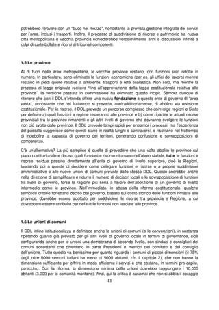13
potrebbero ritrovare con un “buco nel mezzo”, nonostante la prevista gestione integrata dei servizi
per l’area, inclusi i trasporti. Inoltre, il processo di suddivisione di risorse e patrimonio tra nuova
città metropolitana e vecchia provincia richiederebbe verosimilmente anni e discussioni infinite a
colpi di carte bollate e ricorsi ai tribunali competenti.
1.5 Le province
Al di fuori delle aree metropolitane, le vecchie province restano, con funzioni solo ridotte in
numero. In particolare, sono eliminate le funzioni economiche (per es. gli uffici del lavoro) mentre
restano in piedi quelle relative a ambiente, trasporti e rete scolastica. Non solo, ma mentre la
proposta di legge originale recitava “fino all’approvazione della legge costituzionale relativa alle
province”, la versione passata in commissione ha eliminato questo incipit. Sembra dunque di
ritenere che con il DDL s’intenda offrire una nuova fondazione a questo ente di governo di “area
vasta”, nonostante che nel frattempo si preveda, contraddittoriamente, di abolirlo via revisione
costituzionale. Per le risorse, il DDL prevede un percorso complesso che coinvolge regioni e Stato
per definire a) quali funzioni a regime resteranno alle province e b) come ripartire le attuali risorse
provinciali tra le province rimanenti e gli altri livelli di governo che dovranno svolgere le funzioni
non più svolte dalle province. Il DDL prevede tempi rapidi per entrambi i processi, ma l’esperienza
del passato suggerisce come questi siano in realtà lunghi e controversi, e rischiano nel frattempo
di indebolire la capacità di governo dei territori, generando confusione e sovrapposizioni di
competenze.
C’è un’alternativa? La più semplice è quella di prevedere che una volta abolite le province sul
piano costituzionale e deciso quali funzioni e risorse ritornano nell’alveo statale, tutte le funzioni e
risorse residue passino direttamente all’ente di governo di livello superiore, cioè le Regioni,
lasciando poi a queste di decidere come delegare funzioni e risorse o a proprie suddivisioni
amministrative o alle nuove unioni di comuni previste dallo stesso DDL. Questo andrebbe anche
nella direzione di semplificare e ridurre il numero di decisori locali e le sovrapposizione di funzioni
tra livelli di governo, forse la ragione più seria a favore dell’abolizione di un governo di livello
intermedio come le province. Nell’immediato, in attesa della riforma costituzionale, qualche
semplice criterio forfettario deciso dal governo, basato sul costo storico delle funzioni rimaste alle
province, dovrebbe essere adottato per suddividere le risorse tra provincia e Regione, a cui
dovrebbero essere attribuite per default le funzioni non lasciate alle province.
1.6 Le unioni di comuni
Il DDL infine istituzionalizza e definisce anche le unioni di comuni (e le convenzioni), in sostanza
ripetendo quanto già previsto per gli altri livelli di governo locale in termini di governance, cioè
configurando anche per le unioni una democrazia di secondo livello, con sindaci e consiglieri dei
comuni sottostanti che diventano in parte Presidenti e membri del comitato e del consiglio
dell’unione. Tutto questo va benissimo per quanto riguarda i comuni di piccoli dimensioni (il 75%
degli oltre 8000 comuni italiani ha meno di 5000 abitanti, cfr. il capitolo 2), che non hanno la
dimensione sufficiente per offrire in modo efficiente i servizi e che costano, in termini pro-capite,
parecchio. Con la riforma, la dimensione minima delle unioni dovrebbe raggiungere i 10,000
abitanti (3,000 per le comunità montane). Anzi, qui la critica è casomai che non si abbia il coraggio
 