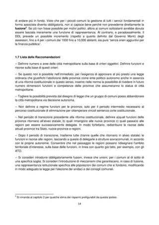 14
di andare più in fondo. Visto che per i piccoli comuni la gestione di tutti i servizi fondamentali in
forma associata diventa obbligatoria, non si capisce bene perché non prevederne direttamente la
fusione5
. Se ciò non fosse possibile per motivi politici, allora ai comuni sottostanti avrebbe dovuta
essere lasciata meramente una funzione di rappresentanza. Al contrario, e paradossalmente, il
DDL prevede un possibile incremento (rispetto a quanto definito dal Governo Monti) degli
assessori, fino a 4 per i comuni dai 1000 fino a 10,000 abitanti, sia pure “senza oneri aggiuntivi per
la finanza pubblica”.
1.7 Lista delle Raccomandazioni
-- Definire numero e aree delle città metropolitane sulla base di criteri oggettivi. Definire funzioni e
risorse sulla base di questi criteri.
-- Se questo non è possibile nell’immediato, per l’esigenza di approvare al più presto una legge
ordinaria che giustifichi l’abolizione delle province come ente politico autonomo anche in assenza
di una riforma costituzionale in questo senso, inserire nella norma la possibilità di rivedere in futuro
numero dimensioni funzioni e competenze delle province che assumeranno lo status di città
metropolitane.
-- Togliere la possibilità prevista dal disegno di legge che un gruppo di comuni possa abbandonare
la città metropolitana via decisione autonoma.
-- Non definire a regime funzioni per le province; solo per il periodo intermedio necessario al
percorso costituzionale di eliminazione per ottemperare vincoli sentenza corte costituzionale.
-- Nel periodo di transizione precedente alla riforma costituzionale, definire a)quali funzioni delle
province ritornano all’alveo statale; b) quali rimangono alle nuove province c) quali passano alle
regioni per essere successivamente delegate. In modo forfettario, redistribuire le risorse delle
attuali province tra Stato, nuove province e regioni.
-- Dopo il periodo di transizione, trasferire tutte (tranne quelle che ritornano in alveo statale) le
funzioni e risorse alle regioni, lasciando a queste di delegarle a strutture sovracomunali, in accordo
con le proprie autonomie. Consentire che nel passaggio le regioni possano ridisegnare l’ambito
territoriale d’interesse, sulla base delle funzioni, in linea con quanto già fatto, per esempio, con gli
ATO.
-- Si consideri introdurre obbligatoriamente fusioni, invece che unioni, per i comuni al di sotto di
una specifica soglia. Si consideri l’introduzione di meccanismi che garantiscano, in caso di fusione,
una rappresentanza istituzionale specifica alle popolazioni dei comuni che si fondono, modificando
in modo adeguato la legge per l’elezione dei sindaci e dei consigli comunali.
5
Si rimanda al capitolo 2 per qualche stima dei risparmi prefigurabili da questa ipotesi.
 