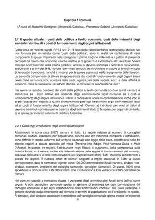 16
Capitolo 2 I comuni
(A cura di) Massimo Bordignon (Università Cattolica), Francesco Sobbrio (Università Cattolica)
2.1 Il quadro attuale. I costi della politica a livello comunale: costi delle indennità degli
amministratori locali e costi di funzionamento degli organi istituzionali
Come nota un recente studio IRPET (2012): “I costi della rappresentanza democratica, definiti con
una formula più immediata come “costi della politica”, sono in realtà un contenitore di varie
componenti di spesa. Rientrano nella categoria in primo luogo le indennità e i gettoni di presenza
percepiti da coloro che ricoprono cariche elettive e di governo e i vitalizi e/o altri eventuali benefit
maturati con l’esercizio della carica pubblica; ad essi si devono sommare i contributi previdenziali,
assicurativi e ai fini del TFR, nonché i permessi retribuiti da rimborsare al datore di lavoro nel caso
di lavoratori dipendenti, nonché i rimborsi per le spese sostenute nello svolgimento delle funzioni.
La seconda componente di rilievo è rappresentata dai costi di funzionamento degli organi stessi
(invio delle comunicazioni, apertura delle sedi, registrazioni delle sedute, ecc.) e delle attività di
supporto, come le segreterie, gli addetti stampa, le consulenze specialistiche, ecc.”
Per avere un quadro completo dei costi della politica a livello comunale occorre quindi cercare di
analizzare sia i costi relativi alle indennità degli amministratori locali comunali sia i costi di
funzionamento degli organi istituzionali. Infine, è necessario tenere in considerazione anche voci di
costo “accessorie” rispetto a quelle direttamente legate agli emolumenti degli amministratori locali
ed ai costi di funzionamento degli organi istituzionali. Ovvero: a) i rimborsi per oneri ai datori di
lavoro e contributi connessi per le assenze degli amministratori; b) le spese per organi di controllo;
c) le spese per incarico esterno di Direttore Generale.
2.2.1 Costi degli emolumenti degli amministratori locali
Attualmente vi sono circa 8,072 comuni in Italia. Le regole relative al numero di consiglieri
comunali, sindaci, assessori, per popolazione, nonché alle loro indennità, compensi e retribuzioni,
sono definite in modo uniforme sul territorio nazionale con legge dello stato, eccetto che nelle tre
piccole regioni a statuto speciale del Nord (Trentino-Alto Adige, Friuli-Venezia-Giulia e Valle
D’Aosta). In queste tre regioni, l’attribuzione negli Statuti di autonomia della competenza sulla
finanza locale, si è estesa anche alla determinazione delle regole di funzionamento dei municipi,
inclusive del numero e delle remunerazioni dei rappresentanti eletti. Tolti i municipi appartenenti a
queste tre regioni, il numero totale di comuni soggetti a regole nazionali è 7448; a questi
corrispondono, data la normativa vigente, circa 106,000 amministratori locali (ovvero, sindaci, vice-
sindaci, assessori, presidenti del consiglio comunale, consiglieri comunali). Di questi, l’80% circa
appartiene ai comuni sotto i 15,000 abitanti, che costituiscono a loro volta circa il 90% del totale dei
comuni.
Nei comuni soggetti a normativa statale, i compensi degli amministratori locali sono definiti come
segue. A ogni consigliere comunale spetta un gettone di presenza per ogni convocazione del
consiglio comunale e per ogni convocazione delle commissioni consiliari alle quali partecipa. Il
gettone dipende dalla dimensione del comune in termini di popolazione ed è crescente in questa.
Al sindaco, vice-sindaco, assessori e presidente del consiglio comunale spetta invece un’indennità
 