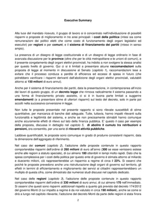 2
Executive Summary
Alla luce del mandato ricevuto, il gruppo di lavoro si è concentrato nell’individuazione di possibili
risparmi e proposte di miglioramento in tre aree principali: i costi della politica (intesi sia come
remunerazioni dei politici eletti che come costo di funzionamento degli organi legislativi ed
esecutivi) per regioni e per comuni; e il sistema di finanziamento dei partiti (inteso in senso
ampio).
La presenza di un disegno di legge costituzionale e di un disegno di legge ordinario in fase di
avanzata discussione per le province (oltre che per le città metropolitane e le unioni di comuni), e
il presente congelamento degli organi elettivi provinciali, ha indotto a non svolgere la stessa analisi
per questo livello di governo. Qui ci si è limitati a presentare alcune raccomandazioni sulla
proposta di legge al momento in discussione al Senato (capitolo 1), raccomandazioni tese a
evitare che il processo conduca a perdite di efficienza ed eccessi di spesa in futuro (che
potrebbero vanificare i risparmi derivanti dall’abolizione degli organi elettivi provinciali, valutabili
attorno ai 150 milioni di euro annui).
Anche per il sistema di finanziamento dei partiti, data la presentazione, in contemporanea all’inizio
dei lavori di questo gruppo, di un decreto legge che rinnova radicalmente il sistema passando a
una forma di finanziamento privato assistito, ci si è in buona parte limitati a suggerire
emendamenti (e a presentare stime di ulteriori risparmi) sul testo del decreto, solo in parte poi
accolti nella successiva conversione in legge.
Non tutte le proposte presentate nel presente rapporto si sono rilevate suscettibili di stime
quantitative, per mancanza di banche dati adeguate. Tutte, tuttavia, hanno impatti rilevanti sulla
funzionalità e legittimità del sistema, e anche se non precisamente stimabili hanno comunque
anche sicuramente effetti di rilievo sul lato della finanza pubblica. E’ questo il caso per esempio
della proposta, discussa in dettaglio nel capitolo 5, di abolire il cumulo tra retribuzioni e
pensioni, ora consentito, per una serie di rilevanti attività pubbliche.
Laddove quantificabili, le proposte sono comunque in grado di produrre consistenti risparmi, data
la dimensione dell’aggregato di riferimento.
Nel caso dei comuni (capitolo 2), l’adozione delle proposte contenute in questo rapporto
comporterebbe risparmi dell’ordine di 260 milioni di euro all’anno (300 se esse venissero estese
anche alle regioni a statuto speciale), di cui almeno 180 ottenibili in tempi molto rapidi. Dato che la
spesa complessiva per i costi della politica per questo ente di governo è stimata attorno al miliardo
e duecento milioni, ciò rappresenterebbe un risparmio a regime di circa il 23%. Si osservi che
poiché le proposte prevedono anche una ristrutturazione degli organi di governo sul territorio, gli
effetti in termini di efficientamento e miglioramento dei servizi ai cittadini rappresenterebbero un
multiplo di questa cifra, come dimostrato dai numerosi studi discussi nel capitolo dedicato.
Nel caso delle regioni (capitolo 3), l’adozione delle proposte contenute in questo rapporto
comporterebbe risparmi dell’ordine di 330 milioni di euro annui, di cui almeno 170 nell’immediato.
Si osservi che questi sono risparmi addizionali rispetto a quanto già previsto dal decreto 174/2012
del governo Monti (il cui impatto a regime è da noi valutato in circa 190 milioni), anche se come si
dirà a lungo nel capitolo rilevante, l’adozione del decreto Monti da parte delle regioni è stata finora
 