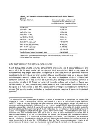 25
Tabella 2.8 - Costi Funzionamento Organi Istituzionali (totale annuo per tutti i
comuni)
Tipologia di comuni Stima annuale spese funzionamento
organi istituzionali (totale per tutti i
comuni appartenenti a quella tipologia)
fino a 1.000 14.736.286
da 1.001 a 3.000 25.726.248
da 3.001 a 5.000 15.840.682
da 5.001 a 10.000 44.049.600
da 10.001 a 15.000 58.302.064
da 150001 a 30.000 53.525.881
Sotto 30000 capoluogo* 115.166.474
Oltre 30.000 non capoluogo 47.455.532
Oltre 30.000 capoluogo 9.786.060
Capoluogo di regione 192.118.173
Totale Comuni Italiani (Escluse 3 RSS) 576.707.000
*Attribuiamo spese funzionamento organi istituzionali relative ai comuni con più di
30000 abitanti non capoluogo
2.2.3 Costi “accessori” della politica a livello comunale
I costi della politica a livello comunale comprendono anche delle voci di spesa “accessorie” che
vanno al di là dei costi relativi agli emolumenti degli amministratori locali e alle spese di
funzionamento degli organi istituzionali. Tre tipologie di spesa assumono un particolare rilievo in
questo contesto: a) i rimborsi per oneri ai datori di lavoro e contributi connessi per le assenze degli
amministratori (ovvero i rimborsi che l’ente locale deve corrispondere ai datori di lavoro dei
consiglieri comunali per le loro assenze da lavoro dovute a partecipazione ai consigli comunali e
commissioni consiliari); b) Spese per organi di controllo (collegio dei revisori); c) Spese per
incarico esterno di Direttore Generale (qualora presente). Per poter ottenere una stima relativa a
tali spese si è fatto ricorso ai dati IFEL (2009) relativi all'indagine sui fabbisogni standard dei
comuni. Si è quindi proceduto a calcolare le medie di queste tre categorie di spesa per tipologia di
comune.9
9
Le medie sono state corrette per la presenza di errori di misurazione. In particolare, per ovviare alla
presenza di outliers potenzialmente derivanti dalla presenza di errori di compilazione (come segnalato
dall'IFEL) e data la mancata distinzione tra valori missing e nulli si è proceduto a stimare tale medie dopo
opportuni aggiustamenti statistici. Nello specifico, per i comuni sopra i 100,000 abitanti le medie sono state
calcolate escludendo i valori al di sopra del novantesimo percentile e al di sotto del decimo percentile
(outliers) ed escludendo i valori missing/nulli da tali medie (dato che per tali comuni è improbabile che una di
queste voci di spesa sia effettivamente pari a zero). Per i comuni sotto i 100,000 abitanti i valori zero o
mancanti sono stati considerati come zero per le voci di spesa e classi demografiche dove tale dato è
indicato mancante/zero in più del 25% dei comuni. Nei restanti casi le medie sono ottenute escludendo i
valori zero o mancanti. Si fa notare che, a differenza dei comuni sopra i 100,000 abitanti, non sono state
esclusi i valori sopra il novantesimo percentile e sotto il decimo percentile relativi ai comuni appartenenti a
classi demografiche al di sotto dei 100,000 abitanti, dato che l'alto numero di osservazioni relativo a tali
comuni permette di ottenere medie che risentono in maniera limitata di eventuali errori di misurazione.
 