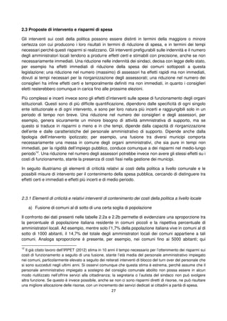 27
2.3 Proposte di intervento e risparmi di spesa
Gli interventi sui costi della politica possono essere distinti in termini della maggiore o minore
certezza con cui producono i loro risultati in termini di riduzione di spesa, e in termini dei tempi
necessari perché questi risparmi si realizzano. Gli interventi prefigurabili sulle indennità e il numero
degli amministratori locali tendono a produrre effetti certi e stimabili con precisione, anche se non
necessariamente immediati. Una riduzione nelle indennità dei sindaci, decisa con legge dello stato,
per esempio ha effetti immediati di riduzione della spesa dei comuni sottoposti a questa
legislazione; una riduzione nel numero (massimo) di assessori ha effetti rapidi ma non immediati,
dovuti ai tempi necessari per la riorganizzazione degli assessorati; una riduzione nel numero dei
consiglieri ha infine effetti certi e temporalmente definiti ma non immediati, in quanto i consiglieri
eletti resterebbero comunque in carica fino alle prossime elezioni.
Più complessi e incerti invece sono gli effetti d’interventi sulle spese di funzionamento degli organi
istituzionali. Questi sono di più difficile quantificazione, dipendono dalle specificità di ogni singolo
ente istituzionale e di ogni intervento, e sono per loro natura più incerti e raggiungibili solo in un
periodo di tempo non breve. Una riduzione nel numero dei consiglieri e degli assessori, per
esempio, genera sicuramente un minore bisogno di attività ammnistrativa di supporto, ma se
questo si traduce in risparmi o meno e in che tempi, dipende dalla capacità di riorganizzazione
dell’ente e dalle caratteristiche del personale amministrativo di supporto. Dipende anche dalla
tipologia dell’intervento ipotizzato; per esempio, una fusione tra diversi municipi comporta
necessariamente una messa in comune degli organi amministrativi, che sia pure in tempi non
immediati, per la rigidità dell’impiego pubblico, conduce comunque a dei risparmi nel medio-lungo
periodo12
. Una riduzione nel numero degli assessori potrebbe invece non avere gli stessi effetti su i
costi di funzionamento, stante la presenza di costi fissi nella gestione dei municipi.
In seguito illustriamo gli elementi di criticità relativi ai costi della politica a livello comunale e le
possibili misure di intervento per il contenimento della spesa pubblica, cercando di distinguere tra
effetti certi e immediati e effetti più incerti e di medio periodo.
2.3.1 Elementi di criticità e relativi interventi di contenimento dei costi della politica a livello locale
a) Fusione di comuni al di sotto di una certa soglia di popolazione
Il confronto dei dati presenti nelle tabelle 2.2a e 2.2b permette di evidenziare una sproporzione tra
la percentuale di popolazione italiana residente in comuni piccoli e la rispettiva percentuale di
amministratori locali. Ad esempio, mentre solo l’1,7% della popolazione italiana vive in comuni al di
sotto di 1000 abitanti, il 14,7% del totale degli amministratori locali dei comuni appartiene a tali
comuni. Analoga sproporzione è presente, per esempio, nei comuni fino ai 5000 abitanti; qui
12
Il già citato lavoro dell’IRPET (2012) stima in 10 anni il tempo necessario per l’ottenimento dei risparmi sui
costi di funzionamento a seguito di una fusione, stante l’età media del personale amministrativo impiegato
nei comuni, particolarmente elevato a seguito dei reiterati interventi di blocco del turn over del personale che
si sono succeduti negli ultimi anni. Si osservi comunque che questa stima è estrema, perché assume che il
personale amministrativo impiegato a sostegno del consiglio comunale abolito non possa essere in alcun
modo riutilizzato nell’offrire servizi alla cittadinanza; la segretaria o l’autista del sindaco non può svolgere
altra funzione. Se questo è invece possibile, anche se non ci sono risparmi diretti di risorse, ne può risultare
una migliore allocazione delle risorse, con un incremento dei servizi dedicati ai cittadini a parità di spesa.
 