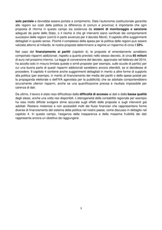 3
solo parziale e dovrebbe essere portata a compimento. Data l’autonomia costituzionale garantita
alle regioni sui costi della politica (a differenza di comuni e province) è importante che ogni
proposta di riforma in questo campo sia sostenuta da sistemi di monitoraggio e sanzione
adeguati da parte dello Stato, o il rischio è che gli interventi siano vanificati dai comportamenti
successivi delle regioni (com’è in parte avvenuto per il decreto Monti). Il capitolo offre suggerimenti
dettagliati in questo senso. Poiché il complesso della spesa per la politica delle regioni può essere
valutata attorno al miliardo, le nostre proposte determinano a regime un risparmio di circa il 33%.
Nel caso del finanziamento ai partiti (capitolo 4), le proposte di emendamento avrebbero
comportato risparmi addizionali, rispetto a quanto previsto nello stesso decreto, di circa 65 milioni
di euro nel prossimo triennio. La legge di conversione del decreto, approvata nel febbraio del 2014,
ha accolto solo in misura limitata queste o simili proposte (per esempio, sulle scuole di partito) per
cui una buona parte di questi risparmi addizionali sarebbero ancora ottenibili, se si decidesse di
procedere. Il capitolo 4 contiene anche suggerimenti dettagliati in merito a altre forme di supporto
alla politica (per esempio, in merito al finanziamento dei media dei partiti o delle spese postali per
la propaganda elettorale o dell’IVA agevolata per la pubblicità) che se adottate comporterebbero
sicuramente ulteriori risparmi, anche se una quantificazione precisa è risultata impossibile per
carenza di dati.
Da ultimo, il lavoro è stato reso difficoltoso dalla difficoltà di accesso ai dati e dalla bassa qualità
degli stessi, anche una volta resi disponibili. L’eterogeneità della contabilità regionale per esempio
ha reso molto difficile svolgere stime accurate sugli effetti delle proposte e sugli interventi già
adottati. Restano misteriosi e non accessibili molti dei flussi finanziari che rappresentano forme
diverse di finanziamento del sistema della politica nel nostro paese, come discusso in dettaglio nel
capitolo 4. In questo campo, l’esigenza della trasparenza e della massima fruibilità dei dati
rappresenta ancora un obiettivo da raggiungere.
 