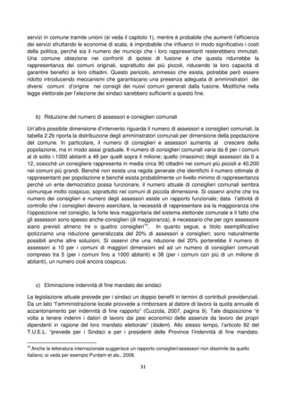 31
servizi in comune tramite unioni (si veda il capitolo 1), mentre è probabile che aumenti l’efficienza
dei servizi sfruttando le economie di scala, è improbabile che influenzi in modo significativo i costi
della politica, perché sia il numero dei municipi che i loro rappresentanti resterebbero immutati.
Una comune obiezione nei confronti di ipotesi di fusione è che questa ridurrebbe la
rappresentanza dei comuni originali, soprattutto dei più piccoli, riducendo la loro capacità di
garantire benefici ai loro cittadini. Questo pericolo, ammesso che esista, potrebbe però essere
ridotto introducendo meccanismi che garantiscano una presenza adeguata di amministratori dei
diversi comuni d’origine nei consigli dei nuovi comuni generati dalla fusione. Modifiche nella
legge elettorale per l’elezione dei sindaci sarebbero sufficienti a questo fine.
b) Riduzione del numero di assessori e consiglieri comunali
Un’altra possibile dimensione d’intervento riguarda il numero di assessori e consiglieri comunali; la
tabella 2.2b riporta la distribuzione degli amministratori comunali per dimensione della popolazione
del comune. In particolare, il numero di consiglieri e assessori aumenta al crescere della
popolazione, ma in modo assai graduale. Il numero di consiglieri comunali varia da 6 per i comuni
al di sotto i 1000 abitanti a 48 per quelli sopra il milione; quello (massimo) degli assessori da 0 a
12, cosicché un consigliere rappresenta in media circa 90 cittadini nei comuni più piccoli e 40,200
nei comuni più grandi. Benché non esista una regola generale che identifichi il numero ottimale di
rappresentanti per popolazione e benché esista probabilmente un livello minimo di rappresentanza
perché un ente democratico possa funzionare, il numero attuale di consiglieri comunali sembra
comunque molto cospicuo, soprattutto nei comuni di piccola dimensione. Si osservi anche che tra
numero dei consiglieri e numero degli assessori esiste un rapporto funzionale; data l’attività di
controllo che i consiglieri devono esercitare, la necessità di rappresentare sia la maggioranza che
l’opposizione nel consiglio, la forte leva maggioritaria del sistema elettorale comunale e il fatto che
gli assessori sono spesso anche consiglieri (di maggioranza), è necessario che per ogni assessore
siano previsti almeno tre o quattro consiglieri14
. In quanto segue, a titolo esemplificativo
ipotizziamo una riduzione generalizzata del 20% di assessori e consiglieri; sono naturalmente
possibili anche altre soluzioni. Si osservi che una riduzione del 20% porterebbe il numero di
assessori a 10 per i comuni di maggiori dimensioni ed ad un numero di consiglieri comunali
compreso tra 5 (per i comuni fino a 1000 abitanti) e 38 (per i comuni con più di un milione di
abitanti), un numero cioè ancora cospicuo.
c) Eliminazione indennità di fine mandato dei sindaci
La legislazione attuale prevede per i sindaci un doppio benefit in termini di contributi previdenziali.
Da un lato “l’amministrazione locale provvede a rimborsare al datore di lavoro la quota annuale di
accantonamento per indennità di fine rapporto” (Cuzzola, 2007, pagina 9). Tale disposizione “è
volta a tenere indenni i datori di lavoro dai pesi economici delle assenze da lavoro dei propri
dipendenti in ragione del loro mandato elettorale” (ibidem). Allo stesso tempo, l’articolo 82 del
T.U.E.L. “prevede per i Sindaci e per i presidenti delle Province l’indennità di fine mandato.
14
Anche la letteratura internazionale suggerisce un rapporto consiglieri/assessori non dissimile da quello
italiano; si veda per esempio Purdam et als., 2008.
 