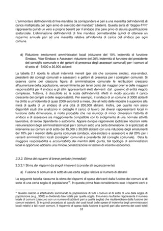 32
L’ammontare dell’indennità di fine mandato da corrispondere è pari a una mensilità dell’indennità di
carica moltiplicata per ogni anno di esercizio del mandato” (ibidem). Questa sorta di “doppio-TFR”
rappresenta quindi un vero e proprio benefit per il sindaco che pare privo di alcuna giustificazione
sostanziale. L’eliminazione dell’indennità di fine mandato permetterebbe quindi di ottenere un
risparmio annuale pari ad una mensilità relativa all’indennità di carica del sindaco per ogni
comune.
d) Riduzione emolumenti amministratori locali (riduzione del 10% indennità di funzione
Sindaco, Vice-Sindaco e Assessori; riduzione del 20% indennità di funzione del presidente
del consiglio comunale e dei gettoni di presenza degli assessori comunali) per i comuni al
di sotto di 15,000 o 30,000 abitanti
La tabella 2.1 riporta le attuali indennità mensili (per ciò che concerne sindaci, vice-sindaci,
presidenti dei consigli comunali e assessori) e gettoni di presenza per i consiglieri comunali. Si
osserva come per ciascuna figura di amministratore comunale le retribuzioni crescano
all’aumentare della popolazione, verosimilmente per tener conto dei maggior oneri e delle maggiori
responsabilità per il sindaco e gli altri rappresentanti eletti derivanti dal governo di entità vieppiù
complesse. Tuttavia, è discutibile se la scala dell’indennità rifletti in modo accurato il carico
crescente dei compiti e delle responsabilità. Per esempio, il sindaco di un comune di 3000 abitanti
ha diritto a un’indennità di quasi 2000 euro lordi a mese, che al netto delle imposte è superiore alla
metà di quella di un sindaco di una città di 200,000 abitanti. Inoltre, per quanto non siano
disponibili studi che analizzino in dettaglio il carico di lavoro dei diversi rappresentanti locali in
funzione della dimensione, è molto probabile che nei municipi di minor dimensioni l’attività di
sindaco e di assessore sia maggiormente compatibile con lo svolgimento di una normale attività
lavorativa, di lavoro dipendente o autonomo. Appare dunque ragionevole ipotizzare riduzioni nelle
remunerazioni degli amministratori locali per i comuni sotto una certa dimensione. Si è ipotizzato di
intervenire sui comuni al di sotto dei 15,000 o 30,000 abitanti con una riduzione degli emolumenti
del 10% per i membri della giunta comunale (sindaco, vice-sindaco e assessori) e del 20% per i
restanti amministratori locali (consiglieri comunali e presidente del consiglio comunale). Data la
maggiore responsabilità e accountability dei membri della giunta, tali tipologie di amministratori
locali è opportuno abbiano una minore penalizzazione in termini di incentivi economici.
2.3.2. Stima dei risparmi di breve periodo (immediati)
2.3.2.1 Stima dei risparmi da singoli interventi (considerati separatamente)
a) Fusione di comuni al di sotto di una certa soglia relativa al numero di abitanti
La seguente tabella riassume la stima dei risparmi di spesa derivanti dalla fusione dei comuni al di
sotto di una certa soglia di popolazione15
. In questa prima fase consideriamo solo i risparmi certi e
15
Questo calcolo è effettuando sommando la popolazione di tutti i comuni al di sotto di una data soglia di
popolazione (e.g., 3000) e dividendo tale totale per quella soglia. Il numero risultante rappresenta il numero
totale di comuni (ciascuno con un numero di abitanti pari a quella soglia) che risulterebbero dalla fusione dei
comuni esistenti. Si è quindi proceduto al calcolo dei costi totali delle spese di indennità degli amministratori
locali relativi a tali nuovi comuni. Il risparmio di spesa dalla fusione è quindi pari alla somma dei costi totali
 
