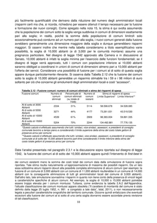 33
più facilmente quantificabili che derivano dalla riduzione del numero degli amministratori locali
(risparmi certi ma che, si ricorda, richiedono per essere ottenuti il tempo necessario per la fusione
e formazione dei nuovi consigli). Come spiegato nella nota 15, la stima è qui svolta assumendo
che la popolazione dei comuni sotto la soglia venga suddivisa in comuni di dimensioni esattamente
pari alla soglia; in realtà, poiché la somma della popolazione di comuni limitrofi solo
eccezionalmente può condurre ad un numero pari alla soglia, i nuovi comuni generati dalla fusione
avrebbero generalmente una dimensione maggiore della soglia e dunque generebbero risparmi
maggiori. Si osservi inoltre che mentre nella tabella consideriamo a titolo esemplificativo varie
possibilità, la soglia di 10,000 abitanti (e di 3,000 per le comunità montane) assume una
pregnanza particolare. Nel disegno di legge 1542 approvato alla Camera e in discussione al
Senato, 10,000 abitanti è infatti la soglia minima per l’esercizio delle funzioni fondamentali; se il
disegno di legge verrà approvato, tutti i comuni con popolazione inferiore ai 10,000 abitanti
saranno obbligati a coordinarsi in unioni di comuni di dimensioni almeno pari a 10,000 abitanti per
l’offerta dei servizi. Considerare una possibilità di fusione per i comuni al di sotto di questa soglia
appare dunque particolarmente rilevante. Si osserva dalla Tabella 2.12 che la fusione dei comuni
sotto la soglia di 10,000 abitanti generebbe un risparmio stimabile tra i 59 e i 98 milioni di euro
soltanto per ciò che concerne gli emolumenti degli amministratori locali e costi “accessori”.
Tabella 2.12 - Fusione comuni: numero di comuni eliminati e stima dei risparmi di spesa
Fusione comuni Numero di
comuni
eliminati
Percentuale di
comuni eliminati
(su totale di
7448)
Numero di
comuni
restanti
Stima di risparmi di spesa
Limite Superiore* Limite Inferiore**
Al di sotto di 3000
Abitanti
2334 31% 5114 58.599.678 34.528.085
Al di sotto di 5000
Abitanti
3271 44% 4177 73.261.031 43.519.530
Al di sotto di 10000
Abitanti
4539 61% 2909 98.383.004 59.891.335
Al di sotto di 15000
Abitanti
5204 70% 2244 134.492.881 77.776.135
*Questo calcolo è effettuato assumendo che tutti i sindaci, vice-sindaci, assessori, e presidenti di consiglio
comunale lavorino a tempo pieno e considerando il limite superiore della stima del costo totale gettoni di
presenza annui per comune
**Questo calcolo è effettuato assumendo che tutti i sindaci, vice-sindaci, assessori, e presidenti di consiglio
comunale al di sotto dei 15,000 abitanti lavorino part-time considerando il limite inferiore della stima del
costo totale gettoni di presenza annui per comune
Data l’analisi presentata nel paragrafo 2.3.1 e la discussione sopra riportata sul disegno di legge
1542, la fusione dei comuni al di sotto dei 10,000 abitanti appare quindi l’intervento di first-best in
dei comuni esistenti meno la somma dei costi totali dei comuni data dalla simulazione di fusione sopra
riportata. Tale stima risulta naturalmente un’approssimazione di massima dei possibili risparmi. Da un lato
essa sottostima alcuni risparmi dovuti alla possibile completa eliminazione di alcuni comuni (per esempio: la
fusione di un comune di 3,000 abitanti con un comune di 11,000 abitanti risulterebbe in un comune di 14,000
abitanti con la conseguente eliminazione di tutti gli amministratori locali del comune di 3,000 abitanti).
Dall’altro lato, tale simulazione sovrastima i risparmi in quanto non tiene conto della presenza di vincoli legati
a caratteristiche specifiche di alcuni comuni. Ad esempio, la soglia di 10,000 o 15,000 abitanti potrebbe
essere troppo elevata per i comuni montuosi. Tuttavia, come evidenzia la tabella 2.A.2 dell’Appendice,
l’attuale classificazione dei comuni montuosi appare obsoleta (“Il carattere di montanità del comune è stato
definito dalla legge 25 luglio 1952, n. 991 e congelato a tale data”, Istat, 2011), o non necessariamente
legata a peculiari caratteristiche orografiche del territorio comunale. Occorre quindi enfatizzare che eventuali
eccezioni alla fusione dei comuni al si sotto di una certa soglia dovranno essere accordate previa revisione
di tali classificazioni.
 