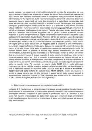 34
questo contesto. La presenza di vincoli politico-istituzionali potrebbe far propendere per una
soluzione di second-best quale ad esempio la fusione dei comuni al di sotto dei 5,000 o perfino dei
3,000 abitanti. Tale intervento porterebbe tuttavia ad un risparmio molto più contenuto, tra i 34 ed i
58 milioni di euro. Più in generale, è utile notare che in assenza d’interventi sul numero dei comuni,
conseguire risparmi paragonabili sul fronte degli emolumenti ai politici locali richiederebbe tagli
severi alle remunerazioni, con effetti discutibili in termini d’incentivi. Per esempio, se si volessero
conseguire gli stessi risparmi dalla fusione dei comuni al di sotto dei 10,000 abitanti, lasciando
tuttavia inalterato il numero dei comuni, occorrerebbe decurtare di più del 40% gli emolumenti di
tutti gli amministratori locali presenti in tali comuni. Tuttavia, tale misura appare sub-ottimale. La
letteratura scientifica internazionale suggerisce che in genere incentivi economici possano
migliorare la “qualità” dei politici locali; e proprio nel contesto dei comuni italiani c’è qualche studio
particolarmente significativo. Gagliarducci e Nannicini (2013), per esempio, usano la regression
discountinuity analysis per mostrare come la maggiore indennità di funzione percepita dai sindaci
nei comuni poco al di sopra dei 5,000 abitanti (rispetto ai loro colleghi dei comuni poco al di sotto di
tale soglia) porti ad avere sindaci con un maggiore grado di istruzione e che amministrano il
comune con maggiore efficienza. Inoltre, come discusso nel paragrafo 2.3.1, mentre la fusione dei
comuni al di sotto di una certa soglia di popolazione porterebbe necessariamente anche dei
risparmi indiretti dovuti ai processi di fusione degli apparati amministrativi (sia pure non
nell’immediato), nulla di tutto questo avverrebbe se si mantenesse il numero di comuni e il numero
degli amministratori invariato. A questo proposito, è anche opportuno sottolineare che mentre il
focus del presente lavoro, per i limiti di mandato, è esclusivamente sui risparmi dei costi per la
politica derivanti da fusioni, è molto probabile che queste, consentendo di sfruttare i rendimenti di
scala nell’offerta dei servizi amministrativi, potrebbero generare in realtà risparmi considerevoli
anche su questo fronte. Per esempio, un recente studio SOSE (2014), svolto utilizzando
l’imponente banca dati raccolta attraverso il questionario sui comuni italiani per l’introduzione di
costi e fabbisogni standard in attuazione della L42/2009, stima tra i 310 ed i 983 milioni i
risparmi derivanti dalla fusione dei comuni fino a 10,000 abitanti, relativi alla riduzione in
termini di spesa corrente per ciò che concerne i quattro servizi delle funzioni generali di
amministrazione, gestione e controllo (FC01A – Gestione delle entrate; FC01B – Ufficio tecnico;
FC01C – Servizi di anagrafe; FC01D – Altri servizi generali).16
b) Riduzione del numero di assessori e consiglieri comunali del 20%
La tabella 2.13 riporta invece la stima dei risparmi di spesa, ancora considerando solo i risparmi
diretti in termini di remunerazione, di una riduzione generalizzata del 20% del numero di assessori
e consiglieri comunali. Il risparmio di spesa oscilla in questo caso tra i 44 e i 60 milioni di euro
annui. Tali risparmi emergerebbero sia dalle minori spese per emolumenti degli amministratori
locali, sia dalla riduzione dei rimborsi per oneri ai datori di lavoro e contributi connessi alle assenze
degli amministratori.
16
Si veda, Studi Fiscali, “SF215- Stima degli effetti della fusione dei comuni”, SOSE, Febbraio 2014.
 
