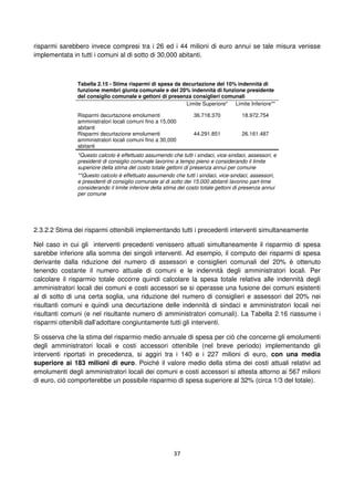 37
risparmi sarebbero invece compresi tra i 26 ed i 44 milioni di euro annui se tale misura venisse
implementata in tutti i comuni al di sotto di 30,000 abitanti.
Tabella 2.15 - Stima risparmi di spesa da decurtazione del 10% indennità di
funzione membri giunta comunale e del 20% indennità di funzione presidente
del consiglio comunale e gettoni di presenza consiglieri comunali
Limite Superiore* Limite Inferiore**
Risparmi decurtazione emolumenti
amministratori locali comuni fino a 15,000
abitanti
36.718.370 18.972.754
Risparmi decurtazione emolumenti
amministratori locali comuni fino a 30,000
abitanti
44.291.851 26.161.487
*Questo calcolo è effettuato assumendo che tutti i sindaci, vice-sindaci, assessori, e
presidenti di consiglio comunale lavorino a tempo pieno e considerando il limite
superiore della stima del costo totale gettoni di presenza annui per comune
**Questo calcolo è effettuato assumendo che tutti i sindaci, vice-sindaci, assessori,
e presidenti di consiglio comunale al di sotto dei 15,000 abitanti lavorino part-time
considerando il limite inferiore della stima del costo totale gettoni di presenza annui
per comune
2.3.2.2 Stima dei risparmi ottenibili implementando tutti i precedenti interventi simultaneamente
Nel caso in cui gli interventi precedenti venissero attuati simultaneamente il risparmio di spesa
sarebbe inferiore alla somma dei singoli interventi. Ad esempio, il computo dei risparmi di spesa
derivante dalla riduzione del numero di assessori e consiglieri comunali del 20% è ottenuto
tenendo costante il numero attuale di comuni e le indennità degli amministratori locali. Per
calcolare il risparmio totale occorre quindi calcolare la spesa totale relativa alle indennità degli
amministratori locali dei comuni e costi accessori se si operasse una fusione dei comuni esistenti
al di sotto di una certa soglia, una riduzione del numero di consiglieri e assessori del 20% nei
risultanti comuni e quindi una decurtazione delle indennità di sindaci e amministratori locali nei
risultanti comuni (e nel risultante numero di amministratori comunali). La Tabella 2.16 riassume i
risparmi ottenibili dall’adottare congiuntamente tutti gli interventi.
Si osserva che la stima del risparmio medio annuale di spesa per ciò che concerne gli emolumenti
degli amministratori locali e costi accessori ottenibile (nel breve periodo) implementando gli
interventi riportati in precedenza, si aggiri tra i 140 e i 227 milioni di euro, con una media
superiore ai 183 milioni di euro. Poiché il valore medio della stima dei costi attuali relativi ad
emolumenti degli amministratori locali dei comuni e costi accessori si attesta attorno ai 567 milioni
di euro, ciò comporterebbe un possibile risparmio di spesa superiore al 32% (circa 1/3 del totale).
 