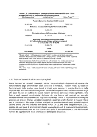 38
Tabella 2.16 - Risparmi annuali spese per indennità amministratori locali e costi
accessori derivanti da implementazione misure congiunte
Limite superiore* Limite inferiore** Stima Finale***
Fusione Comuni al di sotto di 10,000 abitanti
98.383.004 59.891.335 79.137.169
Riduzione Assessori e Consiglieri Comunali del 20%
63.308.032 45.566.019
Eliminazione indennità fine mandato dei sindaci
7.958.454 5.132.772 6.545.613
Riduzione emolumenti amministratori locali
(10% Giunta Comunale, 10% per altri amministratori)
in comuni al di sotto di 15,000
57.541.392 29.603.785 43.572.588
Totale
227.190.883 140.193.911 183.692.397
*Questo calcolo è effettuato assumendo che tutti i sindaci, vice-sindaci, assessori, e
presidenti di consiglio comunale lavorino a tempo pieno e considerando il limite superiore
della stima del costo totale gettoni di presenza annui per comune
**Questo calcolo è effettuato assumendo che tutti i sindaci, vice-sindaci, assessori, e
presidenti di consiglio comunale al di sotto dei 15,000 abitanti lavorino part-time
considerando il limite inferiore della stima del costo totale gettoni di presenza annui per
comune
***La stima finale è effettuata considerando la media delle stime relative a limite superiore
ed inferiore
2.3.3 Stima dei risparmi di medio periodo (a regime)
Come discusso nei paragrafi precedenti, mentre i risparmi relativi a interventi sul numero o la
remunerazione degli amministratori locali sono certi e immediati, i risparmi relativi sul costo di
funzionamento delle strutture sono incerti e di più lungo periodo, in quanto dipendono dalla
capacità degli enti comunali di riassegnare il personale in soprannumero e di economizzare sugli
altri costi. Ma non c’è dubbio che questi risparmi sarebbero comunque molto significativi. Una
fusione degli apparati amministrativi derivante da una fusione dei municipi per esempio
necessariamente comporterebbe una riorganizzazione degli uffici e la ridondanza di alcune figure
professionali che con il tempo verrebbero riassorbiti o destinati ad altre funzioni di maggior rilievo
per la cittadinanza. Allo scopo di offrire una qualche quantificazione di questi possibili risparmi
usiamo ancora una volta i risultati dello studio IRPET (2012), che come spiegato nel par. 2.2.2,
associa ad ogni figura di amministratore locale una quota dei costi di funzionamento dei consigli.
Ciò ci consente di associare, sia pure con un certo grado di approssimazione, a una riduzione del
numero dei rappresentanti locali una riduzione delle spese istituzionali.
 