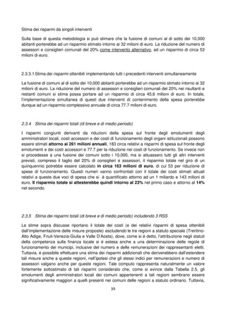 39
Stima dei risparmi da singoli interventi
Sulla base di questa metodologia si può stimare che la fusione di comuni al di sotto dei 10,000
abitanti porterebbe ad un risparmio stimato intorno ai 32 milioni di euro. La riduzione del numero di
assessori e consiglieri comunali del 20% come intervento alternativo, ad un risparmio di circa 53
milioni di euro.
2.3.3.1 Stima dei risparmi ottenibili implementando tutti i precedenti interventi simultaneamente
La fusione di comuni al di sotto dei 10,000 abitanti porterebbe ad un risparmio stimato intorno ai 32
milioni di euro. La riduzione del numero di assessori e consiglieri comunali del 20% nei risultanti e
restanti comuni si stima possa portare ad un risparmio di circa 45,6 milioni di euro. In totale,
l’implementazione simultanea di questi due interventi di contenimento della spesa porterebbe
dunque ad un risparmio complessivo annuale di circa 77.7 milioni di euro.
2.3.4 Stima dei risparmi totali (di breve e di medio periodo)
I risparmi congiunti derivanti da riduzioni della spesa sul fronte degli emolumenti degli
amministratori locali, costi accessori e dei costi di funzionamento degli organi istituzionali possono
essere stimati attorno ai 261 milioni annuali, 183 circa relativi a risparmi di spesa sul fronte degli
emolumenti e dei costi accessori e 77.7 per la riduzione nei costi di funzionamento. Se invece non
si procedesse a una fusione dei comuni sotto i 10,000, ma si attuassero tutti gli altri interventi
previsti, compreso il taglio del 20% di consiglieri e assessori, il risparmio totale nel giro di un
quinquennio potrebbe essere calcolato in circa 163 milioni di euro, di cui 53 per riduzione di
spese di funzionamento. Questi numeri vanno confrontati con il totale dei costi stimati attuali
relativi a queste due voci di spesa che si è quantificato attorno ad un 1 miliardo e 143 milioni di
euro. Il risparmio totale si attesterebbe quindi intorno al 23% nel primo caso e attorno al 14%
nel secondo.
2.3.5 Stima dei risparmi totali (di breve e di medio periodo) includendo 3 RSS
Le stime sopra discusse riportano il totale dei costi (e dei relativi risparmi di spesa ottenibili
dall’implementazione delle misure proposte) escludendo le tre regioni a statuto speciale (Trentino-
Alto Adige, Friuli-Venezia-Giulia e Valle D’Aosta), dove, come si è detto, l’attribuzione negli statuti
della competenza sulla finanza locale si è estesa anche a una determinazione delle regole di
funzionamento dei municipi, inclusive del numero e delle remunerazioni dei rappresentanti eletti.
Tuttavia, è possibile effettuare una stima dei risparmi addizionali che deriverebbero dall’estendere
tali misure anche a queste regioni, nell’ipotesi che gli stessi indici per remunerazioni e numero di
assessori valgano anche per queste regioni. Tale computo rappresenta naturalmente un valore
fortemente sottostimato di tali risparmi considerato che, come si evince dalla Tabella 2.5, gli
emolumenti degli amministratori locali dei comuni appartenenti a tali regioni sembrano essere
significativamente maggiori a quelli presenti nei comuni delle regioni a statuto ordinario. Tuttavia,
 