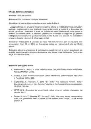 41
2.4 Lista delle raccomandazioni
-Eliminare il TFR per i sindaci;
-Ridurre del 20% il numero di consiglieri e assessori;
-Considerare la fusione dei comuni sotto una certa soglia di abitanti;
- La soglia ottimale per la fusione dei comuni si colloca attorno ai 10,000 abitanti (salvo situazioni
particolari, quali comuni in zone isolate di montagna) per motivi: a) tecnici (è la dimensione più
piccola che sfrutta i rendimenti di scala per l’offerta dei servizi fondamentali, come messo in
evidenza in numerosi studi); b) legislativi (presenza di un disegno di legge che già prevede
l’obbligo di unioni di comuni a questa dimensione). Scelte diverse sono possibili, ma porterebbero
a risparmi di costi e incrementi di efficienza più limitati.
-Considerare l’introduzione di una scala più ripida nelle remunerazioni, con una riduzione nelle
remunerazioni (tra il 10 e il 20%) per il personale politico per i comuni al di sotto dei 15,000
abitanti;
-Estendere, attraverso un processo di contrattazione, questi interventi ai comuni appartenenti alle
regioni a statuto speciale che godono di autonomia sulla finanza locale (Val d’Aosta, Trentino Alto
Adige, Friuli Venezia Giulia).
Riferimenti bibliografici minimi
• Baldersheim H., Rose L. E. 2010. Territorial choice. The politics of boundaries and borders,
Palgrave McMillan, Londra.
• Cuzzola, V. 2007. Amministratori Locali. Gettoni ed Indennità. Determinazione, Tassazione
e Previdenza. Editrice CEL.
• Gagliarducci, S., Nannicini, T. 2013. “Do Better Paid Politicians Perform Better?
Disentangling Incentives from Selection” Journal of the European Economic Association,
11 (2013), 369-398.
• IRPET, 2012. Dimensioni dei governi locali, offerta di servizi pubblici e benessere dei
cittadini. IRPET.
• Purdam K., John P., Greasley S.T., Norman P. 2008. “How many elected representatives
does local government need? A review of the evidence from Europe”, CCSR working
paper, n. 6.
 
