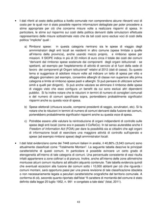 43
• I dati riferiti al costo della politica a livello comunale non comprendono alcune rilevanti voci di
costo per le quali non è stato possibile reperire informazioni dettagliate per poter procedere a
stime appropriate per ciò che concerne misure volte a realizzare risparmi di spesa. In
particolare, le stime sul risparmio sui costi della politica derivanti dalle simulazioni effettuate
rappresentano delle misure sottostimate visto che da tali costi sono esclusi voci di costi della
politica “implicite” quali :
a) Rimborsi spese: in questa categoria rientrano sia le spese di viaggio degli
amministratori degli enti locali se residenti in altro comune (spese limitate a quelle
all’interno della provincia), anche usando mezzo proprio, e rimborso spese per
missioni. Il SIOPE indica in più di 33 milioni di euro circa il totale dei costi dei comuni
“derivanti dal rimborso spese sostenute dai componenti degli organi istituzionali - se
spettanti, ad esempio per l'espletamento di attività di servizio al di fuori della sede di
lavoro dei componenti gli Organi istituzionali” relativi al 2012 (dati di cassa). Su questo
tema si suggerisce di adottare misure volte ad indicare un tetto di spesa per vitto e
alloggio giornaliero (ad esempio, consentire alberghi di classe non superiore alla prima
categoria e limite al rimborso spese pasti e alberghi. Si può pensare di utilizzare schemi
simili a quelli per dirigenti). Si può anche valutare se eliminare il rimborso delle spese
di viaggio visto che esso configura un benefit da cui sono esclusi altri dipendenti
pubblici. Si fa inoltre notare che le riduzioni in termini di numero di consiglieri comunali
e del numero di comuni specificate sopra, porterebbero probabilmente significativi
risparmi anche su questa voce di spesa.
b) Spese elettorali (chiusura scuole, compensi presidenti di seggio, scrutinatori, etc). Si fa
notare che le riduzioni in termini di numero di comuni derivanti dalla fusione dei comuni,
porterebbero probabilmente significativi risparmi anche su questa voce di spesa.
c) Potrebbe essere utile valutare la reintroduzione di organi indipendenti di controllo sulle
spese degli enti locali (come era in passato il CoReCo). In tal senso aiuterebbe anche il
Freedom of Information Act (FOIA) per dare la possibilità sia ai cittadini che agli organi
di informazione locali di esercitare una maggiore attività di controllo sull’operato e
spese (ad esempio rimborsi spese) degli amministratori locali.
• I dati Istat evidenziano come dei 7448 comuni italiani in analisi, il 40,86% (3,043 comuni) sono
attualmente classificati come “Totalmente Montani”. La seguente tabella descrive le principali
caratteristiche di questi comuni. In particolare è possibile evincere un certo grado di
eterogeneità all’interno di tale categoria di comuni. Una percentuale consistente di essi risulta
infatti appartenere a zone collinari o di pianura. Inoltre, anche all’interno delle zone altimetriche
montuose alcuni comuni risultano ad altitudini alquanto contenute. Tale tabella evidenzia quindi
che eventuali eccezioni alla fusione dei comuni sotto i 10,000 abitanti per ciò che riguarda i
comuni montani, sarà opportuno passi per una previa revisione di tale classificazione obsoleta
o non necessariamente legata a peculiari caratteristiche orografiche del territorio comunale. A
conferma di ciò, secondo quanto riportato dall’Istat “Il carattere di montanità del comune è stato
definito dalla legge 25 luglio 1952, n. 991 e congelato a tale data” (Istat, 2011).
 