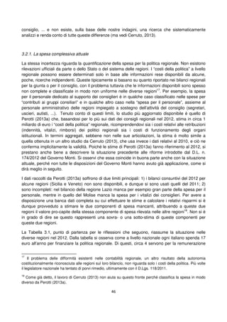 46
consiglio, ... e non esiste, sulla base delle nostre indagini, una ricerca che sistematicamente
analizzi e renda conto di tutte queste differenze (ma vedi Cerruto, 2013).
3.2.1. La spesa complessiva attuale
La stessa incertezza riguarda la quantificazione della spesa per la politica regionale. Non esistono
rilevazioni ufficiali da parte o dello Stato o del sistema delle regioni. I “costi della politica” a livello
regionale possono essere determinati solo in base alle informazioni rese disponibili da alcune,
poche, ricerche indipendenti. Queste tipicamente si basano su quanto riportato nei bilanci regionali
per la giunta o per il consiglio, con il problema tuttavia che le informazioni disponibili sono spesso
non complete e classificate in modo non uniforme nelle diverse regioni17
. Per esempio, la spesa
per il personale dedicato al supporto dei consiglieri è in qualche caso classificato nelle spese per
“contributi ai gruppi consiliari” e in qualche altro caso nella “spesa per il personale”, assieme al
personale amministrativo delle regioni impiegato a sostegno dell’attività del consiglio (segretari,
uscieri, autisti, ...). Tenuto conto di questi limiti, lo studio più aggiornato disponibile è quello di
Perotti (2013a) che, basandosi per lo più sui dati dei consigli regionali nel 2012, stima in circa 1
miliardo di euro i “costi della politica” regionale, ricomprendendovi sia i costi relativi alle retribuzioni
(indennità, vitalizi, rimborsi) dei politici regionali sia i costi di funzionamento degli organi
istituzionali. In termini aggregati, sebbene non nelle sue articolazioni, la stima è molto simile a
quella ottenuta in un altro studio da Cerruto (2013), che usa invece i dati relativi al 2010, e ciò ne
conferma implicitamente la validità. Poiché le stime di Perotti (2013a) fanno riferimento al 2012, si
prestano anche bene a descrivere la situazione precedente alle riforme introdotte dal D.L. n.
174/2012 del Governo Monti. Si osservi che essa coincide in buona parte anche con la situazione
attuale, perché non tutte le disposizioni del Governo Monti hanno avuto già applicazione, come si
dirà meglio in seguito.
I dati raccolti da Perotti (2013a) soffrono di due limiti principali: 1) i bilanci consuntivi del 2012 per
alcune regioni (Sicilia e Veneto) non sono disponibili, e dunque si sono usati quelli del 2011; 2)
sono incompleti: nel bilancio della regione Lazio manca per esempio gran parte della spesa per il
personale, mentre in quello del Molise manca la spesa per i vitalizi dei consiglieri. Per avere a
disposizione una banca dati completa su cui effettuare le stime e calcolare i relativi risparmi si è
dunque provveduto a stimare le due componenti di spesa mancanti, attribuendo a queste due
regioni il valore pro-capite della stessa componente di spesa rilevata nelle altre regioni18
. Non si è
in grado di dire se questo rappresenti una sovra- o una sotto-stima di queste componenti per
queste due regioni.
La Tabella 3.1, punto di partenza per le riflessioni che seguono, riassume la situazione nelle
diverse regioni nel 2012. Dalla tabella si osserva come a livello nazionale ogni italiano spenda 17
euro all’anno per finanziare la politica regionale. Di questi, circa 4 servono per la remunerazione
17
Il problema delle difformità esistenti nelle contabilità regionale, un altro risultato della autonomia
costituzionalmente riconosciuta alle regioni sul loro bilancio, non riguarda solo i costi della politica. Più volte
il legislatore nazionale ha tentato di porvi rimedio, ultimamente con il D.Lgs. 118/2011.
18
Come già detto, il lavoro di Cerruto (2013) non aiuta su questo fronte perché classifica la spesa in modo
diverso da Perotti (2013a).
 
