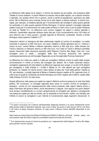 49
Le differenze nelle spese tra le regioni, in termini sia assoluti sia pro-capite, che emergono dalla
Tabella 3.2 sono eclatanti. In parte riflettono la diversa natura della regione, se a statuto ordinario
o speciale, con queste ultime che in genere, anche a parità di popolazione, spendono più delle
prime. Ma le differenze sono marcate anche tra le sole regioni a statuto ordinario. In termini pro-
capite, per esempio, la Calabria spende per il funzionamento del consiglio 8 volte quanto spende
la Lombardia e 6 volte quanto spende l’Emilia Romagna. In termini assoluti il consiglio regionale
calabro costa per il funzionamento tre volte quello emiliano e il 60% circa in più di quello lombardo
(si veda la Tabella 3.1). Le differenze sono ancora maggiori tra regioni a statuto speciale e
ordinario: l’assemblea regionale siciliana costa solo per il suo funzionamento circa 103 milioni di
euro all’anno; più o meno quanto i consigli regionali di Piemonte, Lombardia, Veneto e Emilia
Romagna messi assieme (Tabella 3.1)20
.
Indicazioni ulteriori si ottengono dal dato relativizzato rispetto al numero di consiglieri. La media
nazionale è superiore ai 900 mila euro, ma Lazio, Calabria e Sicilia spendono più di 1 milione e
mezzo di euro, mentre Molise e Marche spendono attorno ai 500 mila euro. Valle d’Aosta con
Trento e Bolzano si collocano attorno ai 400 mila euro; ma il dato di Trento e Bolzano potrebbe
essere influenzato dalla situazione peculiare della Regione Trentino Alto Adige, visto che i suoi
consiglieri sono in realtà i consiglieri delle due Province Autonome che siedono
contemporaneamente sia nel Consiglio Regionale sia nei Consigli delle Province Autonome.21
Le differenze tra il dato pro capite e il dato per consigliere riflettono anche le scelte delle singole
amministrazioni in merito al numero dei consiglieri per abitanti. Se a livello nazionale ciascun
consigliere rappresenta 53 mila abitanti, le differenze regionali sono ampie: si va dai 3.618 abitanti
per consigliere in Valle d’Aosta e i 10.000 in Molise ai 121 mila abitanti per ogni consigliere
lombardo. La Tabella 3.2 riporta anche il dato relativo al peso dei “costi della politica” rispetto al
PIL: per esempio, i consigli regionali di Molise e Calabria costano rispetto al PIL regionale circa 10
volte di più di quelli di Lombardia ed Emilia Romagna (lo 0,23% rispetto allo 0,020%); quello della
Valle d’Aosta (0,315%) 16 volte di più.
Queste differenze nella spesa pro-capite tra regioni riflettono anche la presenza di costi fissi della
politica. Per funzionare, un consiglio regionale deve avere un numero minimo di consiglieri e
assessori --anche se non necessariamente nella misura presente nelle regioni italiane prima o
dopo l’intervento del governo Monti, come discuteremo in seguito. Una regione con pochi abitanti
avrà dunque inevitabilmente un numero sproporzionato di consiglieri per abitanti e conseguente
una spesa pro-capite più alta sia diretta, per la necessità di remunerare i politici, sia indiretta, per
l’offerta di servizi al consigliere e per l’attività di funzionamento degli organismi istituzionali. In
20
Si osservi comunque che il bilancio dell’Assemblea Regionale Siciliana si fa carico direttamente anche
delle pensioni degli ex dipendenti regionali, caso unico in Italia. Sul punto si veda Cerruto (2013), che stima
in 60 milioni la spesa impropria risultante. Si veda anche il Bilancio Interno dell’ARS disponibile al sito
internet
https://www.ars.sicilia.it/DocumentiEsterni/Pubblicazioni/00000131/Bilancio_2013.pdf. Queste spese non
sono presenti negli altri bilanci regionali e dovrebbero essere eliminate dal confronto.
21
Si è ripetutamente cercato di chiarire la questione con i rappresentanti della Regione Trentino Alto Adige,
senza peraltro ricevere risposta.
 
