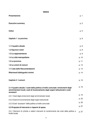 5
INDICE
Presentazione
Executive summary
Indice
Capitolo 1 Le province
1.1 Il quadro attuale
1.2 Equivoci voluti
1.3 La rappresentanza
1.4 Le città metropolitane
1.5 Le province
1.6 Le unioni di comuni
1.7 Lista delle Raccomandazioni
Riferimenti bibliografici minimi
p. 1
p. 2
p. 5
p. 9
p. 9
p. 9
p. 9
p. 10
p. 11
p. 13
p. 14
p. 14
Capitolo 2 I comuni
2.1 Il quadro attuale. I costi della politica a livello comunale: emolumenti degli
amministratori locali, costi di funzionamento degli organi istituzionali e costi
accessori
2.2.1 Costi degli emolumenti degli amministratori locali.
2.2.2 Costi di funzionamento degli organi istituzionali
2.2.3 Costi “accessori” della politica a livello comunale
2.3 Proposte di intervento e risparmi di spesa
2.3.1 Elementi di criticità e relativi interventi di contenimento dei costi della politica a
livello locale
p. 16
p. 16
p. 16
p. 23
p. 25
p. 27
p. 27
 