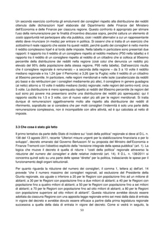 53
Un secondo esercizio confronta gli emolumenti dei consiglieri rispetto alla distribuzione dei redditi
ottenuta dalle dichiarazioni Irpef elaborate dal Dipartimento delle Finanze del Ministero
dell’Economia e delle Finanze per ciascuna regione. Questo confronto è appropriato per stimare
l’uso della remunerazione per le finalità d’incentivo discusse sopra, perché cattura un elemento di
costo opportunità nel partecipare alla vita pubblica, cioè i redditi alternativi a cui un rappresentante
eletto deve rinunciare (in media) per entrare in politica. Si osservi che si tratta di un esercizio che
sottostima il reale rapporto che esiste fra questi redditi, perché quello dei consiglieri è netto mentre
il reddito complessivo Irpef è al lordo delle imposte. Nella tabella in particolare sono presentati due
rapporti: il rapporto tra il reddito di un consigliere rispetto al reddito mediano (P50 nella tabella) e il
rapporto tra il reddito di un consigliere rispetto al reddito di un cittadino che si colloca al 95esimo
percentile della distribuzione dei redditi nella regione (cioè colui che denuncia un reddito più
elevato del 95% della popolazione della stessa regione, P95 nella tabella). Dall’esercizio risulta
che il consigliere regionale è remunerato – a seconda della regione – da 3 a 10 volte il reddito
mediano regionale e tra 1,24 (per il Piemonte) e 3,26 (per la Puglia) volte il reddito di un cittadino
al 95esimo percentile. In particolare, nelle regioni meridionali e nelle isole (caratterizzate da redditi
più bassi e da retribuzioni per i consiglieri mediamente più alte), il consigliere in genere guadagna
(al netto) attorno a 10 volte il reddito mediano (lordo) regionale; nelle regioni del centro-nord, circa
5 volte. La distribuzione è meno sperequata rispetto ai redditi del 95esimo percentile (le regioni del
sud sono più povere ma presentano anche una distribuzione dei redditi più sperequata): qui il
rapporto oscilla tra 1,5 e 3 volte, con di nuovo valori più alti per le regioni meridionali. Si tratta
dunque di remunerazioni oggettivamente molto alte rispetto alla distribuzione dei redditi di
riferimento, soprattutto se si considera che per molti consiglieri l’indennità è solo una parte della
remunerazione complessiva, non è incompatibile con altre attività, ed è qui calcolata al netto di
imposte.
3.3 Che cosa è stato già fatto
Il primo tentativo da parte dello Stato di incidere sui “costi della politica” regionale si deve al D.L. n.
138 del 13 agosto 2011, recante “Ulteriori misure urgenti per la stabilizzazione finanziaria e per lo
sviluppo”, decreto emanato dal Governo Berlusconi IV su proposta del Ministro dell’Economia e
Finanze Tremonti con l’obiettivo esplicito della “revisione integrale della spesa pubblica” (art. 1). La
logica che muove il decreto è quella di ridurre i “costi della politica” regionale attraverso la
riduzione del numero dei consiglieri e delle relative indennità (art. 14). Il D.L. n. 138/2011 si
concentra quindi solo su una parte delle spese “dirette” per la politica, tralasciando le spese per il
funzionamento degli organi istituzionali.
Per quanto riguarda la riduzione del numero dei consiglieri, il comma 1, lettera a) dell’art. 14
prevede “che il numero massimo dei consiglieri regionali, ad esclusione del Presidente della
Giunta regionale, sia uguale o inferiore a 20 per le Regioni con popolazione fino ad un milione di
abitanti; a 30 per le Regioni con popolazione fino a due milioni di abitanti; a 40 per le Regioni con
popolazione fino a quattro milioni di abitanti; a 50 per le Regioni con popolazione fino a sei milioni
di abitanti; a 70 per le Regioni con popolazione fino ad otto milioni di abitanti; a 80 per le Regioni
con popolazione superiore ad otto milioni di abitanti”. Questa riduzione avrebbe dovuto essere
adottata da ciascuna Regione con una apposita legge regionale entro sei mesi dalla data di entrata
in vigore del decreto e avrebbe dovuto essere efficace a partire dalla prima legislatura regionale
successiva a quella della data di entrata in vigore del decreto. Come si vedrà in seguito, la
 