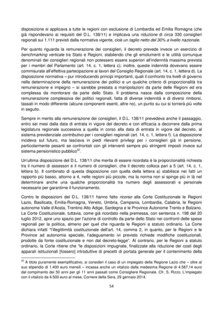 54
disposizione si applicava a tutte le regioni con esclusione di Lombardia ed Emilia Romagna (che
già rispondevano ai requisiti del D.L. 138/11) e implicava una riduzione di circa 330 consiglieri
regionali sui 1.111 previsti dalla normativa vigente, cioè un taglio netto del 30% a livello nazionale.
Per quanto riguarda la remunerazione dei consiglieri, il decreto prevede invece un esercizio di
benchmarking verticale tra Stato e Regioni, stabilendo che gli emolumenti e le utilità comunque
denominati dei consiglieri regionali non potessero essere superiori all’indennità massima prevista
per i membri del Parlamento (art. 14, c. 1, lettera c); inoltre, queste indennità dovevano essere
commisurate all’effettiva partecipazione ai lavori del Consiglio Regionale (art. 14, c. 1, lettera d). La
disposizione normativa – pur introducendo principi importanti, quali il confronto tra livelli di governo
nella determinazione della remunerazione dei politici e un qualche criterio di proporzionalità tra
remunerazione e impegno – si sarebbe prestata a manipolazioni da parte delle Regioni ed era
complessa da monitorare da parte dello Stato. Il problema nasce dalla composizione della
remunerazione complessiva dei politici regionali, fatta di diverse indennità e di diversi rimborsi,
tassati in modo differente (alcune componenti esenti, altre no), un punto su cui si tornerà più volte
in seguito.
Sempre in merito alla remunerazione dei consiglieri, il D.L. 138/11 prevedeva anche il passaggio,
entro sei mesi dalla data di entrata in vigore del decreto e con efficacia a decorrere dalla prima
legislatura regionale successiva a quella in corso alla data di entrata in vigore del decreto, al
sistema previdenziale contributivo per i consiglieri regionali (art. 14, c. 1, lettera f). La disposizione
incideva sul futuro, ma lasciava in piedi rilevanti privilegi per i consiglieri già in pensione,
particolarmente pesanti se confrontati con gli interventi sempre più stringenti imposti invece sul
sistema pensionistico pubblico22
.
Un’ultima disposizione del D.L. 138/11 che merita di essere ricordata è la proporzionalità richiesta
tra il numero di assessori e il numero di consiglieri, che il decreto colloca pari a 5 (art. 14, c. 1,
lettera b). Il combinato di questa disposizione con quella della lettera a) stabilisce nei fatti un
rapporto più basso, attorno a 4, nelle regioni più piccole; ma la norma non si spinge più in là nel
determinare anche una qualche proporzionalità tra numero degli assessorati e personale
necessario per garantirne il funzionamento.
Contro le disposizioni del D.L. 138/11 hanno fatto ricorso alla Corte Costituzionale le Regioni
Lazio, Basilicata, Emilia-Romagna, Veneto, Umbria, Campania, Lombardia, Calabria, le Regioni
autonome Valle d’Aosta, Trentino Alto Adige, Sardegna e le Province Autonome Trento e Bolzano.
La Corte Costituzionale, tuttavia, come già ricordato nella premessa, con sentenza n. 198 del 20
luglio 2012, apre uno spazio per l’azione di controllo da parte dello Stato nei confronti delle spese
regionali per la politica, almeno per quel che riguarda le Regioni a statuto ordinario. La Corte
dichiara infatti “l’illegittimità costituzionale dell’art. 14, comma 2, in quanto, per le Regioni e le
Province ad autonomia speciale, l’adeguamento ivi previsto richiede modifiche costituzionali,
prodotte da fonte costituzionale e non dal decreto-legge”. Al contrario, per le Regioni a statuto
ordinario, la Corte ritiene che “le disposizioni impugnate, finalizzate alla riduzione dei costi degli
apparati istituzionali [fossero] introduttive di precetti di portata generale per il contenimento della
22
A titolo puramente esemplificativo, si consideri il caso di un impiegato della Regione Lazio che – oltre al
suo stipendio di 1.400 euro mensili – incassa anche un vitalizio dalla medesima Regione di 4.587,14 euro
dal compimento dei 50 anni per gli 11 anni passati come Consigliere Regionale. Cfr. S. Rizzo, L’impiegato
con il vitalizio da 4.500 euro al mese, Corriere della Sera, 29 gennaio 2014.
 