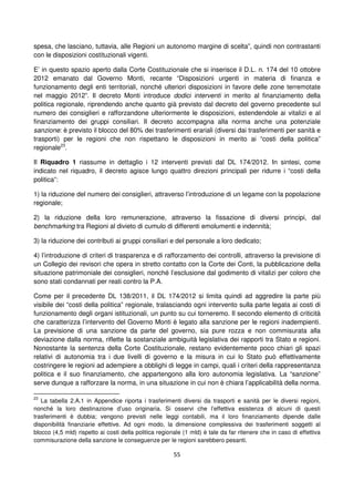 55
spesa, che lasciano, tuttavia, alle Regioni un autonomo margine di scelta”, quindi non contrastanti
con le disposizioni costituzionali vigenti.
E’ in questo spazio aperto dalla Corte Costituzionale che si inserisce il D.L. n. 174 del 10 ottobre
2012 emanato dal Governo Monti, recante “Disposizioni urgenti in materia di finanza e
funzionamento degli enti territoriali, nonché ulteriori disposizioni in favore delle zone terremotate
nel maggio 2012”. Il decreto Monti introduce dodici interventi in merito al finanziamento della
politica regionale, riprendendo anche quanto già previsto dal decreto del governo precedente sul
numero dei consiglieri e rafforzandone ulteriormente le disposizioni, estendendole ai vitalizi e al
finanziamento dei gruppi consiliari. Il decreto accompagna alla norma anche una potenziale
sanzione: è previsto il blocco del 80% dei trasferimenti erariali (diversi dai trasferimenti per sanità e
trasporti) per le regioni che non rispettano le disposizioni in merito ai “costi della politica”
regionale23
.
Il Riquadro 1 riassume in dettaglio i 12 interventi previsti dal DL 174/2012. In sintesi, come
indicato nel riquadro, il decreto agisce lungo quattro direzioni principali per ridurre i “costi della
politica”:
1) la riduzione del numero dei consiglieri, attraverso l’introduzione di un legame con la popolazione
regionale;
2) la riduzione della loro remunerazione, attraverso la fissazione di diversi principi, dal
benchmarking tra Regioni al divieto di cumulo di differenti emolumenti e indennità;
3) la riduzione dei contributi ai gruppi consiliari e del personale a loro dedicato;
4) l’introduzione di criteri di trasparenza e di rafforzamento dei controlli, attraverso la previsione di
un Collegio dei revisori che opera in stretto contatto con la Corte dei Conti, la pubblicazione della
situazione patrimoniale dei consiglieri, nonché l’esclusione dal godimento di vitalizi per coloro che
sono stati condannati per reati contro la P.A.
Come per il precedente DL 138/2011, il DL 174/2012 si limita quindi ad aggredire la parte più
visibile dei “costi della politica” regionale, tralasciando ogni intervento sulla parte legata ai costi di
funzionamento degli organi istituzionali, un punto su cui torneremo. Il secondo elemento di criticità
che caratterizza l’intervento del Governo Monti è legato alla sanzione per le regioni inadempienti.
La previsione di una sanzione da parte del governo, sia pure rozza e non commisurata alla
deviazione dalla norma, riflette la sostanziale ambiguità legislativa dei rapporti tra Stato e regioni.
Nonostante la sentenza della Corte Costituzionale, restano evidentemente poco chiari gli spazi
relativi di autonomia tra i due livelli di governo e la misura in cui lo Stato può effettivamente
costringere le regioni ad adempiere a obblighi di legge in campi, quali i criteri della rappresentanza
politica e il suo finanziamento, che appartengono alla loro autonomia legislativa. La “sanzione”
serve dunque a rafforzare la norma, in una situazione in cui non è chiara l’applicabilità della norma.
23
La tabella 2.A.1 in Appendice riporta i trasferimenti diversi da trasporti e sanità per le diversi regioni,
nonché la loro destinazione d’uso originaria. Si osservi che l’effettiva esistenza di alcuni di questi
trasferimenti è dubbia; vengono previsti nelle leggi contabili, ma il loro finanziamento dipende dalle
disponibilità finanziarie effettive. Ad ogni modo, la dimensione complessiva dei trasferimenti soggetti al
blocco (4,5 mld) rispetto ai costi della politica regionale (1 mld) è tale da far ritenere che in caso di effettiva
commisurazione della sanzione le conseguenze per le regioni sarebbero pesanti.
 