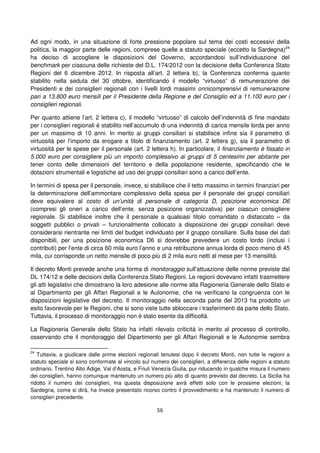 56
Ad ogni modo, in una situazione di forte pressione popolare sul tema dei costi eccessivi della
politica, la maggior parte delle regioni, comprese quelle a statuto speciale (eccetto la Sardegna)24
ha deciso di accogliere le disposizioni del Governo, accordandosi sull’individuazione del
benchmark per ciascuna delle richieste del D.L. 174/2012 con la decisione della Conferenza Stato
Regioni del 6 dicembre 2012. In risposta all’art. 2 lettera b), la Conferenza conferma quanto
stabilito nella seduta del 30 ottobre, identificando il modello “virtuoso” di remunerazione dei
Presidenti e dei consiglieri regionali con i livelli lordi massimi onnicomprensivi di remunerazione
pari a 13.800 euro mensili per il Presidente della Regione e del Consiglio ed a 11.100 euro per i
consiglieri regionali.
Per quanto attiene l’art. 2 lettera c), il modello “virtuoso” di calcolo dell’indennità di fine mandato
per i consiglieri regionali è stabilito nell’accumulo di una indennità di carica mensile lorda per anno
per un massimo di 10 anni. In merito ai gruppi consiliari si stabilisce infine sia il parametro di
virtuosità per l’importo da erogare a titolo di finanziamento (art. 2 lettera g), sia il parametro di
virtuosità per le spese per il personale (art. 2 lettera h). In particolare, il finanziamento è fissato in
5.000 euro per consigliere più un importo complessivo ai gruppi di 5 centesimi per abitante per
tener conto delle dimensioni del territorio e della popolazione residente, specificando che le
dotazioni strumentali e logistiche ad uso dei gruppi consiliari sono a carico dell’ente.
In termini di spesa per il personale, invece, si stabilisce che il tetto massimo in termini finanziari per
la determinazione dell’ammontare complessivo della spesa per il personale dei gruppi consiliari
deve equivalere al costo di un’unità di personale di categoria D, posizione economica D6
(compresi gli oneri a carico dell’ente, senza posizione organizzativa) per ciascun consigliere
regionale. Si stabilisce inoltre che il personale a qualsiasi titolo comandato o distaccato – da
soggetti pubblici o privati – funzionalmente collocato a disposizione dei gruppi consiliari deve
considerarsi rientrante nei limiti del budget individuato per il gruppo consiliare. Sulla base dei dati
disponibili, per una posizione economica D6 si dovrebbe prevedere un costo lordo (inclusi i
contributi) per l’ente di circa 60 mila euro l’anno e una retribuzione annua lorda di poco meno di 45
mila, cui corrisponde un netto mensile di poco più di 2 mila euro netti al mese per 13 mensilità.
Il decreto Monti prevede anche una forma di monitoraggio sull’attuazione delle norme previste dal
DL 174/12 e delle decisioni della Conferenza Stato Regioni. Le regioni dovevano infatti trasmettere
gli atti legislativi che dimostrano la loro adesione alle norme alla Ragioneria Generale dello Stato e
al Dipartimento per gli Affari Regionali e le Autonomie, che ne verificano la congruenza con le
disposizioni legislative del decreto. Il monitoraggio nella seconda parte del 2013 ha prodotto un
esito favorevole per le Regioni, che si sono viste tutte sbloccare i trasferimenti da parte dello Stato.
Tuttavia, il processo di monitoraggio non è stato esente da difficoltà.
La Ragioneria Generale dello Stato ha infatti rilevato criticità in merito al processo di controllo,
osservando che il monitoraggio del Dipartimento per gli Affari Regionali e le Autonomie sembra
24
Tuttavia, a giudicare dalle prime elezioni regionali tenutesi dopo il decreto Monti, non tutte le regioni a
statuto speciale si sono conformate al vincolo sul numero dei consiglieri, a differenza delle regioni a statuto
ordinario. Trentino Alto Adige, Val d’Aosta, e Friuli Venezia Giulia, pur riducendo in qualche misura il numero
dei consiglieri, hanno comunque mantenuto un numero più alto di quanto previsto dal decreto. La Sicilia ha
ridotto il numero dei consiglieri, ma questa disposizione avrà effetti solo con le prossime elezioni; la
Sardegna, come si dirà, ha invece presentato ricorso contro il provvedimento e ha mantenuto il numero di
consiglieri precedente.
 