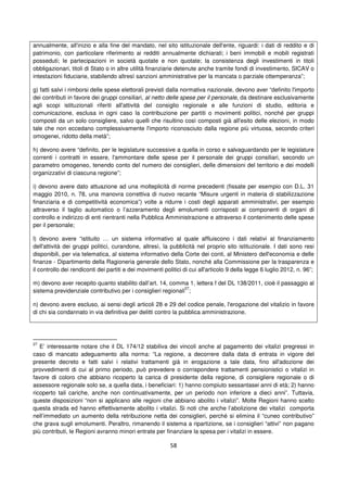 58
annualmente, all'inizio e alla fine del mandato, nel sito istituzionale dell'ente, riguardi: i dati di reddito e di
patrimonio, con particolare riferimento ai redditi annualmente dichiarati; i beni immobili e mobili registrati
posseduti; le partecipazioni in società quotate e non quotate; la consistenza degli investimenti in titoli
obbligazionari, titoli di Stato o in altre utilità finanziarie detenute anche tramite fondi di investimento, SICAV o
intestazioni fiduciarie, stabilendo altresì sanzioni amministrative per la mancata o parziale ottemperanza”;
g) fatti salvi i rimborsi delle spese elettorali previsti dalla normativa nazionale, devono aver “definito l'importo
dei contributi in favore dei gruppi consiliari, al netto delle spese per il personale, da destinare esclusivamente
agli scopi istituzionali riferiti all'attività del consiglio regionale e alle funzioni di studio, editoria e
comunicazione, esclusa in ogni caso la contribuzione per partiti o movimenti politici, nonché per gruppi
composti da un solo consigliere, salvo quelli che risultino così composti già all'esito delle elezioni, in modo
tale che non eccedano complessivamente l'importo riconosciuto dalla regione più virtuosa, secondo criteri
omogenei, ridotto della metà”;
h) devono avere “definito, per le legislature successive a quella in corso e salvaguardando per le legislature
correnti i contratti in essere, l'ammontare delle spese per il personale dei gruppi consiliari, secondo un
parametro omogeneo, tenendo conto del numero dei consiglieri, delle dimensioni del territorio e dei modelli
organizzativi di ciascuna regione”;
i) devono avere dato attuazione ad una molteplicità di norme precedenti (fissate per esempio con D.L. 31
maggio 2010, n. 78, una manovra correttiva di nuovo recante “Misure urgenti in materia di stabilizzazione
finanziaria e di competitività economica”) volte a ridurre i costi degli apparati amministrativi, per esempio
attraverso il taglio automatico o l’azzeramento degli emolumenti corrisposti ai componenti di organi di
controllo e indirizzo di enti rientranti nella Pubblica Amministrazione e attraverso il contenimento delle spese
per il personale;
l) devono avere “istituito … un sistema informativo al quale affluiscono i dati relativi al finanziamento
dell'attività dei gruppi politici, curandone, altresì, la pubblicità nel proprio sito istituzionale. I dati sono resi
disponibili, per via telematica, al sistema informativo della Corte dei conti, al Ministero dell'economia e delle
finanze - Dipartimento della Ragioneria generale dello Stato, nonché alla Commissione per la trasparenza e
il controllo dei rendiconti dei partiti e dei movimenti politici di cui all'articolo 9 della legge 6 luglio 2012, n. 96”;
m) devono aver recepito quanto stabilito dall’art. 14, comma 1, lettera f del DL 138/2011, cioè il passaggio al
sistema previdenziale contributivo per i consiglieri regionali
27
;
n) devono avere escluso, ai sensi degli articoli 28 e 29 del codice penale, l'erogazione del vitalizio in favore
di chi sia condannato in via definitiva per delitti contro la pubblica amministrazione.
27
E’ interessante notare che il DL 174/12 stabiliva dei vincoli anche al pagamento dei vitalizi pregressi in
caso di mancato adeguamento alla norma: “La regione, a decorrere dalla data di entrata in vigore del
presente decreto e fatti salvi i relativi trattamenti già in erogazione a tale data, fino all'adozione dei
provvedimenti di cui al primo periodo, può prevedere o corrispondere trattamenti pensionistici o vitalizi in
favore di coloro che abbiano ricoperto la carica di presidente della regione, di consigliere regionale o di
assessore regionale solo se, a quella data, i beneficiari: 1) hanno compiuto sessantasei anni di età; 2) hanno
ricoperto tali cariche, anche non continuativamente, per un periodo non inferiore a dieci anni”. Tuttavia,
queste disposizioni “non si applicano alle regioni che abbiano abolito i vitalizi”. Molte Regioni hanno scelto
questa strada ed hanno effettivamente abolito i vitalizi. Si noti che anche l’abolizione dei vitalizi comporta
nell’immediato un aumento della retribuzione netta dei consiglieri, perché si elimina il “cuneo contributivo”
che grava sugli emolumenti. Peraltro, rimanendo il sistema a ripartizione, se i consiglieri “attivi” non pagano
più contributi, le Regioni avranno minori entrate per finanziare la spesa per i vitalizi in essere.
 