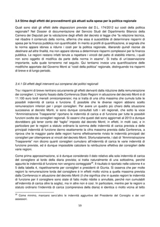 59
3.4 Stime degli effetti dei provvedimenti già attuati sulla spesa per la politica regionale
Quali sono stati gli effetti delle disposizioni previste dal D.L. 174/2012 sui costi della politica
regionale? Nel Dossier di documentazione del Servizio Studi del Dipartimento Bilancio della
Camera dei Deputati per la valutazione degli effetti del decreto si legge che “la relazione tecnica,
nel ribadire il contenuto della norma, afferma che essa è suscettibile di determinare risparmi di
spesa per la finanza pubblica non quantificabili. In merito ai profili di quantificazione, si segnala che
la norma appare idonea a ridurre i costi per la politica regionale, liberando quindi risorse da
destinare ad altre finalità, ma non appare idonea a determinare risparmi complessivi per la finanza
pubblica. Le regioni restano infatti tenute a rispettare i vincoli del patto di stabilità interno, i quali
non sono oggetto di modifica da parte della norma in esame”. Si tratta di un’osservazione
importante, sulla quale torneremo nel seguito. Qui tentiamo invece una quantificazione delle
modifiche apportate dal Governo Monti ai “costi della politica” regionale, distinguendo tra risparmi
di breve e di lungo periodo.
3.4.1 Gli effetti degli interventi sui compensi dei politici regionali
Tra i risparmi di breve rientrano sicuramente gli effetti derivanti dalla riduzione della remunerazione
dei consiglieri. L’importo fissato dalla Conferenza Stato Regioni in attuazione del decreto Monti è di
11.100 euro lordi mensili onnicomprensivi, ma si tratta di una cifra massima che cumula tutte le
possibili indennità di carica e funzione. É possibile che le diverse regioni abbiano scelto
remunerazioni inferiori per i propri consiglieri. Per avere un quadro più chiaro della situazione
successiva al decreto Monti, si sono dunque consultati tutti i siti regionali, che sotto la voce
“Amministrazione Trasparente” riportano le indennità di carica e di funzione per tutte le possibili
funzioni svolte dai consiglieri regionali. Si osservi che questi dati sono aggiornati al 2013 e dunque
dovrebbero già tener conto del “taglio” imposto dal decreto Monti; in effetti, in molti casi, e in
particolare per le regioni a statuto ordinario la somma delle indennità di carica prevista e delle
principali indennità di funzione danno esattamente la cifra massima prevista dalla Conferenza, a
riprova che le maggior parte delle regioni hanno effettivamente rivisto le indennità principali dei
consiglieri per ottemperare ai vincoli del decreto Monti. Sfortunatamente, i dati di “Amministrazione
Trasparente” non dicono quanti consiglieri cumulano all’indennità di carica le varie indennità di
funzione previste, ed è dunque impossibile calcolare la retribuzione effettiva dei consiglieri delle
varie regioni.
Come prima approssimazione, si è dunque considerato il dato relativo alla sola indennità di carica
del consigliere al lordo della diaria prevista; si tratta naturalmente di una sottostima, perché
appunto le indennità di funzione non vengono conteggiate28
. Il risultato è riportato nelle colonne 4 e
5 della tabella 4, rispettivamente per consiglieri e presidenti di Giunta. Si osserva che per molte
regioni la remunerazione lorda del consigliere è in effetti molto vicina a quella massima prevista
dalla Conferenza in attuazione del decreto Monti (il che significa che in queste regioni le indennità
di funzione per il consigliere sono state di fatto molto ridotte o annullate, perché non cumulabili
all’indennità di carica oltre la soglia), ma in altre non è così. In particolare, mentre per le regioni a
statuto ordinario l’indennità di carica (comprensiva della diaria) è identica o molto vicina al tetto
28
Come minimo, mancano senz’altro le indennità aggiuntive del Presidente del Consiglio e dei vari
assessori.
 