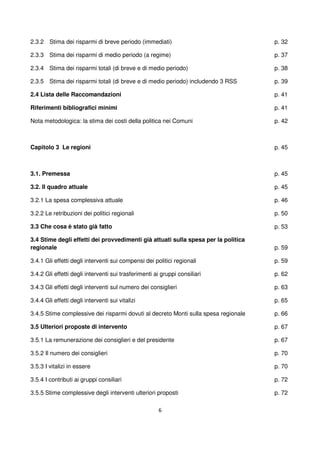 6
2.3.2 Stima dei risparmi di breve periodo (immediati)
2.3.3 Stima dei risparmi di medio periodo (a regime)
2.3.4 Stima dei risparmi totali (di breve e di medio periodo)
2.3.5 Stima dei risparmi totali (di breve e di medio periodo) includendo 3 RSS
2.4 Lista delle Raccomandazioni
Riferimenti bibliografici minimi
Nota metodologica: la stima dei costi della politica nei Comuni
p. 32
p. 37
p. 38
p. 39
p. 41
p. 41
p. 42
Capitolo 3 Le regioni
3.1. Premessa
3.2. Il quadro attuale
3.2.1 La spesa complessiva attuale
3.2.2 Le retribuzioni dei politici regionali
3.3 Che cosa è stato già fatto
3.4 Stime degli effetti dei provvedimenti già attuati sulla spesa per la politica
regionale
3.4.1 Gli effetti degli interventi sui compensi dei politici regionali
3.4.2 Gli effetti degli interventi sui trasferimenti ai gruppi consiliari
3.4.3 Gli effetti degli interventi sul numero dei consiglieri
3.4.4 Gli effetti degli interventi sui vitalizi
3.4.5 Stime complessive dei risparmi dovuti al decreto Monti sulla spesa regionale
3.5 Ulteriori proposte di intervento
3.5.1 La remunerazione dei consiglieri e del presidente
3.5.2 Il numero dei consiglieri
3.5.3 I vitalizi in essere
3.5.4 I contributi ai gruppi consiliari
3.5.5 Stime complessive degli interventi ulteriori proposti
p. 45
p. 45
p. 45
p. 46
p. 50
p. 53
p. 59
p. 59
p. 62
p. 63
p. 65
p. 66
p. 67
p. 67
p. 70
p. 70
p. 72
p. 72
 
