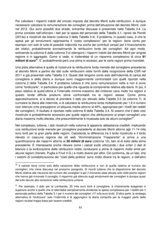 61
Per calcolare i risparmi indotti dal vincolo imposto dal decreto Monti sulle retribuzioni, è dunque
necessario calcolare la remunerazione dei consiglieri prima dell’attuazione del decreto Monti, cioè
nel 2012. Qui sono possibili due strade, entrambe discusse e presentate nella Tabella 3.4. La
prima consiste nell’utilizzare i dati per la spesa del personale della Tabella 3.1, ripresi da Perotti
(2013a) e ricostruiti dai bilanci (colonna 3 della Tabella 3.4). Il problema, in questo caso, è che la
spesa per gli emolumenti rappresenta il “costo complessivo” per le regioni: tiene conto per
esempio non solo di tutte le possibili indennità ma anche dei contributi versati per il finanziamento
dei vitalizi, probabilmente sovrastimando le retribuzioni lorde dei consiglieri. Ad ogni modo,
sottraendo la colonna 6 dalla colonna 3 si ottengono i risparmi indotti dal decreto Monti per singola
regione e in aggregato. Come si vede, si tratterebbe di un risparmio complessivo di circa 91
milioni di euro30
. E’ probabilmente però una stima in eccesso, per le varie ragioni prima ricordate.
Una pista alternativa è quella di ricostruire la retribuzione lorda mensile del consigliere precedente
al decreto Monti a partire dai dati sulle retribuzioni nette forniti dalla ricognizione della CSR nel
2011 e già presentati nella Tabella 3.3. Questi dati tengono conto solo dell’indennità di carica del
consigliere e della diaria e dunque sono maggiormente confrontabili con quelli riportati nella
colonna 2 della Tabella 3.4. Il problema tuttavia è che sono remunerazioni nette e non è ovvio
come “lordizzarle”, in particolare per quello che riguarda la componente relativa alla diaria. In più, il
peso relativo di quest’ultima e l’intervallo minimo-massimo del rimborso varia molto tra regioni e
questo rende difficile produrre stime confrontabili tra le regioni stesse. Come prima
approssimazione, si è deciso di prendere il dato più elevato della Tabella 3.3 (la colonna 7), di
cumulare la diaria alla indennità, e di calcolare la retribuzione lorda moltiplicando per 1,6 il numero
così ottenuto (che presuppone un’aliquota media attorno al 40%, appropriata per i livelli dei redditi
dei consiglieri). Il risultato è riportato nella colonna 8 della Tabella 3.4. Si osservi che il dato così
ricostruito è probabilmente eccessivo per quelle regioni che attribuiscono ai propri consiglieri una
diaria massima molto elevata, che presumibilmente è incassata solo da alcuni consiglieri31
.
Nel complesso, tuttavia, i dati ricostruiti nella colonna 8 appaiono abbastanza credibili, implicando
una retribuzione lorda mensile per consigliere precedente al decreto Monti attorno agli 11-14 mila
euro lordi per la gran parte delle regioni. Calcolando la differenza tra il lordo ricostruito e il lordo
rilevato in ciascuna regione dai siti web “Amministrazione Trasparente” si arriva a una
quantificazione dei risparmi attorno ai 50 milioni di euro (colonna 10), ben al di sotto della stima
precedente. É interessante anche rilevare come i calcoli svolti utilizzando i due criteri (i dati di
bilancio o la lordizzazione delle retribuzioni nette) conducano a stime di risparmi molto simili per
alcune regioni (Veneto, Puglia e Friuli V.G.) e molto diversi per altre. Ciò conferma, da un lato, che
i sistemi di contabilizzazione dei “costi della politica” sono molto diversi tra le regioni, e dall’altro
30
Il calcolo tiene conto solo della variazione della retribuzione e non di quella relativa al numero dei
consiglieri, che viene discussa nel prossimo paragrafo. Si ricordi tuttavia che la disposizione del decreto
Monti relativa alla riduzione del numero dei consiglieri è per il momento stata attuata solo nelle poche regioni
che hanno già rinnovato il consiglio; il risparmio già ottenuto sugli emolumenti dei consiglieri è dunque quasi
del tutto dovuto alla variazione nella retribuzione unitaria.
31
Per esempio, il dato per la Lombardia, 20 mila euro lordi a consigliere, è chiaramente esagerato e
superiore anche a quello che si otterrebbe semplicemente dividendo la spesa complessiva per i redditi per il
personale politico della Tabella 3.1 per il numero dei consiglieri (17 mila euro lordi). D’altra parte, la strategia
alternativa di “lordizzare” solo l’indennità e di aggiungervi la diaria comporta per la maggior parte delle
regioni risultati troppo bassi per essere credibili.
 