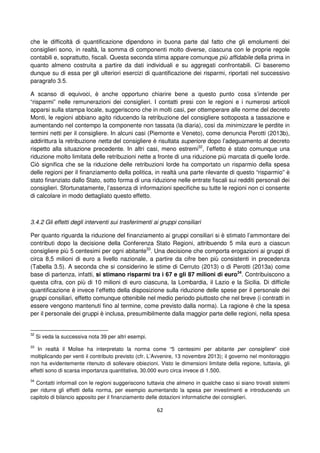 62
che le difficoltà di quantificazione dipendono in buona parte dal fatto che gli emolumenti dei
consiglieri sono, in realtà, la somma di componenti molto diverse, ciascuna con le proprie regole
contabili e, soprattutto, fiscali. Questa seconda stima appare comunque più affidabile della prima in
quanto almeno costruita a partire da dati individuali e su aggregati confrontabili. Ci baseremo
dunque su di essa per gli ulteriori esercizi di quantificazione dei risparmi, riportati nel successivo
paragrafo 3.5.
A scanso di equivoci, è anche opportuno chiarire bene a questo punto cosa s’intende per
“risparmi” nelle remunerazioni dei consiglieri. I contatti presi con le regioni e i numerosi articoli
apparsi sulla stampa locale, suggeriscono che in molti casi, per ottemperare alle norme del decreto
Monti, le regioni abbiano agito riducendo la retribuzione del consigliere sottoposta a tassazione e
aumentando nel contempo la componente non tassata (la diaria), così da minimizzare le perdite in
termini netti per il consigliere. In alcuni casi (Piemonte e Veneto), come denuncia Perotti (2013b),
addirittura la retribuzione netta del consigliere è risultata superiore dopo l’adeguamento al decreto
rispetto alla situazione precedente. In altri casi, meno estremi32
, l’effetto è stato comunque una
riduzione molto limitata delle retribuzioni nette a fronte di una riduzione più marcata di quelle lorde.
Ciò significa che se la riduzione delle retribuzioni lorde ha comportato un risparmio della spesa
delle regioni per il finanziamento della politica, in realtà una parte rilevante di questo “risparmio” è
stato finanziato dallo Stato, sotto forma di una riduzione nelle entrate fiscali sui redditi personali dei
consiglieri. Sfortunatamente, l’assenza di informazioni specifiche su tutte le regioni non ci consente
di calcolare in modo dettagliato questo effetto.
3.4.2 Gli effetti degli interventi sui trasferimenti ai gruppi consiliari
Per quanto riguarda la riduzione del finanziamento ai gruppi consiliari si è stimato l’ammontare dei
contributi dopo la decisione della Conferenza Stato Regioni, attribuendo 5 mila euro a ciascun
consigliere più 5 centesimi per ogni abitante33
. Una decisione che comporta erogazioni ai gruppi di
circa 8,5 milioni di euro a livello nazionale, a partire da cifre ben più consistenti in precedenza
(Tabella 3.5). A seconda che si considerino le stime di Cerruto (2013) o di Perotti (2013a) come
base di partenza, infatti, si stimano risparmi tra i 67 e gli 87 milioni di euro34
. Contribuiscono a
questa cifra, con più di 10 milioni di euro ciascuna, la Lombardia, il Lazio e la Sicilia. Di difficile
quantificazione è invece l’effetto della disposizione sulla riduzione delle spese per il personale dei
gruppi consiliari, effetto comunque ottenibile nel medio periodo piuttosto che nel breve (i contratti in
essere vengono mantenuti fino al termine, come previsto dalla norma). La ragione è che la spesa
per il personale dei gruppi è inclusa, presumibilmente dalla maggior parte delle regioni, nella spesa
32
Si veda la successiva nota 39 per altri esempi.
33
In realtà il Molise ha interpretato la norma come “5 centesimi per abitante per consigliere” cioè
moltiplicando per venti il contributo previsto (cfr. L’Avvenire, 13 novembre 2013); il governo nel monitoraggio
non ha evidentemente ritenuto di sollevare obiezioni. Visto le dimensioni limitate della regione, tuttavia, gli
effetti sono di scarsa importanza quantitativa, 30.000 euro circa invece di 1.500.
34
Contatti informali con le regioni suggeriscono tuttavia che almeno in qualche caso si siano trovati sistemi
per ridurre gli effetti della norma, per esempio aumentando la spesa per investimenti e introducendo un
capitolo di bilancio apposito per il finanziamento delle dotazioni informatiche dei consiglieri.
 