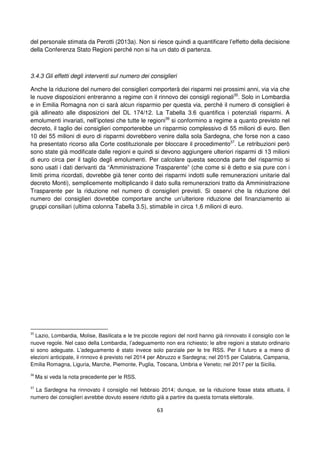 63
del personale stimata da Perotti (2013a). Non si riesce quindi a quantificare l’effetto della decisione
della Conferenza Stato Regioni perché non si ha un dato di partenza.
3.4.3 Gli effetti degli interventi sul numero dei consiglieri
Anche la riduzione del numero dei consiglieri comporterà dei risparmi nei prossimi anni, via via che
le nuove disposizioni entreranno a regime con il rinnovo dei consigli regionali35
. Solo in Lombardia
e in Emilia Romagna non ci sarà alcun risparmio per questa via, perché il numero di consiglieri è
già allineato alle disposizioni del DL 174/12. La Tabella 3.6 quantifica i potenziali risparmi. A
emolumenti invariati, nell’ipotesi che tutte le regioni36
si conformino a regime a quanto previsto nel
decreto, il taglio dei consiglieri comporterebbe un risparmio complessivo di 55 milioni di euro. Ben
10 dei 55 milioni di euro di risparmi dovrebbero venire dalla sola Sardegna, che forse non a caso
ha presentato ricorso alla Corte costituzionale per bloccare il procedimento37
. Le retribuzioni però
sono state già modificate dalle regioni e quindi si devono aggiungere ulteriori risparmi di 13 milioni
di euro circa per il taglio degli emolumenti. Per calcolare questa seconda parte del risparmio si
sono usati i dati derivanti da “Amministrazione Trasparente” (che come si è detto e sia pure con i
limiti prima ricordati, dovrebbe già tener conto dei risparmi indotti sulle remunerazioni unitarie dal
decreto Monti), semplicemente moltiplicando il dato sulla remunerazioni tratto da Amministrazione
Trasparente per la riduzione nel numero di consiglieri previsti. Si osservi che la riduzione del
numero dei consiglieri dovrebbe comportare anche un’ulteriore riduzione del finanziamento ai
gruppi consiliari (ultima colonna Tabella 3.5), stimabile in circa 1,6 milioni di euro.
35
Lazio, Lombardia, Molise, Basilicata e le tre piccole regioni del nord hanno già rinnovato il consiglio con le
nuove regole. Nel caso della Lombardia, l’adeguamento non era richiesto; le altre regioni a statuto ordinario
si sono adeguate. L’adeguamento è stato invece solo parziale per le tre RSS. Per il futuro e a meno di
elezioni anticipate, il rinnovo è previsto nel 2014 per Abruzzo e Sardegna; nel 2015 per Calabria, Campania,
Emilia Romagna, Liguria, Marche, Piemonte, Puglia, Toscana, Umbria e Veneto; nel 2017 per la Sicilia.
36
Ma si veda la nota precedente per le RSS.
37
La Sardegna ha rinnovato il consiglio nel febbraio 2014; dunque, se la riduzione fosse stata attuata, il
numero dei consiglieri avrebbe dovuto essere ridotto già a partire da questa tornata elettorale.
 