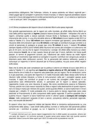 66
pensionistico obbligatorio. Nel frattempo, tuttavia, la spesa esistente nei bilanci regionali per i
vitalizi pagati agli ex consiglieri in pensione rimane invariata, e i bilanci regionali potrebbero essere
zavorrati in futuro dal pagamento di rendite pensionistiche per le quali – in un sistema a ripartizione
– non ci sono più “attivi” che pagano i contributi.
3.4.5 Stime complessive dei risparmi dovuti al decreto Monti sulla spesa regionale
Con grande approssimazione, per le ragioni più volte ricordate, gli effetti della riforma Monti sui
costi della politica regionale (a regime) possono essere dunque calcolate - nell’ipotesi che tutte le
regioni, comprese quelle a statuto speciale (incluse Sicilia e Sardegna) si adeguino alla fine
interamente alle norme- in una cifra stimabile attorno ai 190 milioni di euro rispetto ai dati 2012 (si
veda la Tabella 3.1). Circa 120 milioni sono risparmi immediati (già operativi), come effetto della
riduzione delle remunerazioni (per circa 50 milioni) e del taglio ai contributi di gruppi consiliari e ai
vincoli al personale di sostegno ai gruppi (per circa 70 milioni di euro). I restanti 70 milioni
(sempre rispetto al 2012) sono l’effetto della riduzione nel numero dei consiglieri e si otterranno nel
giro di 4-5 anni, via via che le regioni rinnoveranno i consigli. Gli effetti della manovra sui vitalizi
sono viceversa incerti: da un lato, questa riduce gli oneri per il futuro, dall’altro non tocca quelli
passati. In termini di pagamenti correnti, poi, l’abolizione dei vitalizi decisa da molte regioni
comporta un incremento negli esborsi ai consiglieri in quanto i contributi non vengono più versati e
diventano parte della retribuzioni correnti. Per la generosità del sistema retributivo, questo è
comunque un risparmio in termini attuariali per la finanza pubblica, ma può avere effetti negativi
sulla cassa.
Dato che la stima dei costi complessivi per la politica è attorno al miliardo di euro (dati 2012; si
veda la Tabella 3.1), ciò significa un risparmio a regime attorno al 19% del totale. Di nuovo, è
bene chiarire che si tratta di un risparmio solo potenziale, per più ragioni. Per le retribuzioni, come
si è già osservato, una parte del risparmio è in realtà finanziato dallo Stato stesso sotto forma di
riduzioni nelle entrate tributarie, a fronte di remunerazioni nette per i consiglieri spesso quasi
invariate. Il taglio nei contributi ai gruppi e nel numero dei consiglieri (nella misura in cui
quest’ultimo sarà effettivamente attuato, in particolare per le regioni a statuto speciale),
rappresenta invece una vera riduzione di spesa. Ma come correttamente osserva la Relazione
Tecnica, poiché non c’era nessun accordo tra Stato e regioni sulla destinazione di questi risparmi,
non c’è nessun motivo per ritenere che questi, anche quando effettivi, si siano trasformati in minori
imposte per i cittadini. E’ molto probabile che in buona parte le risorse risparmiate siano state
destinate al finanziamento di altre componenti della spesa regionale. É perfino possibile che in
qualche misura i risparmi si siano trasformati anche in ulteriori spese a sostegno del consiglio
stesso, nelle componenti (acquisto di beni e servizi, consulenze esterne, personale regionale,
ecc.) non toccate dal decreto38
.
Si osservi infine che il risparmio indotto dal decreto Monti si concentra esclusivamente su una
componente della spesa, i costi diretti della politica (numero e retribuzioni del personale politico
corrente più i contributi ai gruppi), su cui il risparmio è in termini percentuali ancora più
38
I contatti informali avuti con alcune regioni suggeriscono che in effetti questo sia avvenuto, almeno per
una parte dei risparmi. Un confronto puntuale in questo senso potrà essere fatto solo quando saranno
disponibili i bilanci consuntivi delle regioni per il 2013. Si veda anche la precedente nota 34.
 