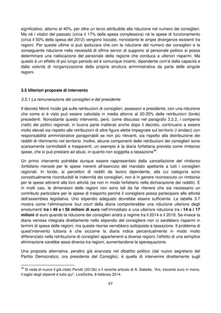 67
significativo, attorno al 40%, per oltre un terzo attribuibile alla riduzione nel numero dei consiglieri.
Ma né i vitalizi del passato (circa il 17% della spesa complessiva) né le spese di funzionamento
(circa il 50% della spesa del 2012) vengono toccate, nonostante le ampie divergenze esistenti tra
regioni. Per queste ultime si può ipotizzare che con la riduzione del numero dei consiglieri e la
conseguente riduzione nella necessità di offrire servizi di supporto al personale politico si possa
determinare una riallocazione del personale della regione che conduca a ulteriori risparmi. Ma
questo è un effetto di più lungo periodo ed è comunque incerto, dipendente com’è dalla capacità e
dalla volontà di riorganizzazione della propria struttura amministrativa da parte delle singole
regioni.
3.5 Ulteriori proposte di intervento
3.5.1 La remunerazione dei consiglieri e del presidente
Il decreto Monti incide già sulle retribuzioni di consiglieri, assessori e presidente, con una riduzione
che come si è visto può essere calcolata in media attorno al 20-25% delle retribuzioni (lorde)
precedenti. Nonostante questo intervento, però, come discusso nel paragrafo 3.2.2, i compensi
(netti) dei politici regionali, in buona parte inalterati anche dopo il decreto, continuano a essere
molto elevati sia rispetto alle retribuzioni di altre figure elette impegnate sul territorio (i sindaci) con
responsabilità amministrative paragonabili se non più rilevanti, sia rispetto alla distribuzione dei
redditi di riferimento nel territorio. Inoltre, alcune componenti delle retribuzioni dei consiglieri sono
scarsamente controllabili e trasparenti; un esempio è la diaria forfettaria prevista come rimborso
spese, che si può prestare ad abusi, in quanto non soggetta a tassazione39
.
Un primo intervento potrebbe dunque essere rappresentato dalla cancellazione del rimborso
forfettario mensile per le spese inerenti all’esercizio del mandato spettante a tutti i consiglieri
regionali. In fondo, ai percettori di redditi da lavoro dipendente, alla cui categoria sono
concettualmente riconducibili le indennità dei consiglieri, non è in genere riconosciuto un rimborso
per le spese attinenti alla loro attività (se non in modo forfettario nella dichiarazione dei redditi). E
in molti casi, le dimensioni delle regioni non sono tali da far ritenere che sia necessario un
contributo particolare per le spese di trasporto perché il consigliere possa partecipare alle attività
dell’assemblea legislativa. Uno stipendio adeguato dovrebbe essere sufficiente. La tabella 3.7
mostra come l’eliminazione tout court della diaria comporterebbe una riduzione ulteriore degli
emolumenti tra i 49 e i 56 milioni di euro nell’immediato e una ulteriore riduzione tra i 14 e i 17
milioni di euro quando la riduzione dei consiglieri andrà a regime tra il 2014 e il 2018. Se invece la
diaria venisse integrata direttamente nello stipendio del consigliere non ci sarebbero risparmi in
termini di spesa delle regioni, ma queste risorse verrebbero sottoposte a tassazione. Il problema di
quest’intervento tuttavia è che siccome la diaria indice percentualmente in modo molto
differenziato nella retribuzione di consiglieri appartenenti a diverse regioni, l’effetto di una semplice
eliminazione sarebbe assai diverso tra regioni, aumentandone la sperequazione.
Una proposta alternativa, peraltro già avanzata nel dibattito politico (dal nuovo segretario del
Partito Democratico, ora presidente del Consiglio), è quella di intervenire direttamente sugli
39
Si veda di nuovo il già citato Perotti (2013b) o il recente articolo di A. Sabella, “Ars, trecento euro in meno,
il taglio degli stipendi è tutto qui”, LiveSicilia, 8 febbraio 2014.
 