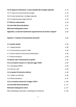 7
3.6 Un approccio alternativo: il costo standard del consiglio regionale
3.6.1 Il costo di funzionamento del consiglio
3.6.2 Il costo standard per il consiglio regionale
3.6.3 L’implementazione degli interventi
3.7 Riforma costituzionale
3.8 Lista delle Raccomandazioni
Riferimenti bibliografici minimi
Appendice. La lista dei trasferimenti regionali diversi da sanità e trasporti
p. 73
p. 73
p. 76
p. 78
p. 80
p. 81
p. 81
p. 82
Capitolo 4 Il sistema di finanziamento dei partiti
4.1 Il quadro attuale
4.1.1 Aspetti generali
4.1.2 Il finanziamento ai partiti in Italia
4.1.3 Canali indiretti di finanziamento della politica
4.1.4 Raccomandazioni
4.2 Quanto vale il finanziamento ai partiti?
4.3 La normativa recente (1): Il decreto legge 149/93
4.3.1 Detraibilità (IRPEF)
4.3.2 Due per mille
4.4 Le ipotesi di intervento ulteriore
4.4.1 Aspetti non affrontati
4.4.2 Raccomandazioni
4.5 La normativa recente (2): la legge 13/2014
4.6 Lista delle Raccomandazioni
Riferimenti bibliografici minimi
Nota metodologica: base dati e metodologia di simulazione
p. 86
p. 86
p. 86
p. 88
p. 90
p. 92
p. 92
p. 94
p. 95
p. 96
p. 96
p. 96
p. 97
p. 100
p. 101
p. 101
p. 102
 