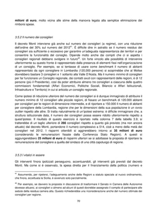 70
milioni di euro, molto vicina alle stime della manovra legata alla semplice eliminazione dei
rimborsi spese.
3.5.2 Il numero dei consiglieri
Il decreto Monti interviene già anche sul numero dei consiglieri (a regime), con una riduzione
dell’ordine del 30% sul numero del 201241
. É difficile dire in astratto se il numero residuo dei
consiglieri sia sufficiente o eccessivo per garantire un’adeguata rappresentanza dei territori e per
consentire la funzionalità del consiglio. Dipende molto anche dai compiti che ci si aspetta i
consiglieri regionali debbano svolgere in futuro42
. Un forte vincolo alle possibilità di intervenire
ulteriormente su questo fronte è rappresentato dalla presenza di elementi fissi nell’organizzazione
di un consiglio. Per esempio, se si tentasse di usare come benchmark il numero di abitanti
rappresentato da ogni consigliere in Lombardia (120,000 persone) si scoprirebbe che al Molise
dovrebbero bastare 3 consiglieri e 1 soltanto alla Valle D’Aosta. Ma il numero minimo di consiglieri
per far funzionare un Consiglio regionale, dai contatti avuti con rappresentanti delle regioni, è di 12
persone (più il Presidente), così da poter attribuire almeno tre consiglieri a ciascuna delle quattro
commissioni fondamentali (Affari Economici, Politiche Sociali, Bilancio e Affari Istituzionali,
Infrastrutture e Territorio) in cui si articola un consiglio regionale.
Come ipotesi di riduzione ulteriore del numero dei consiglieri si è dunque immaginato di attribuire il
numero minimo di 12 consiglieri alle piccole regioni, di fissare un benchmark di 120.000 abitanti
per consiglieri per le regioni di dimensione intermedie, e di riportare a 150.000 il numero di abitanti
per consigliere della Lombardia, regione che per le dimensioni della sua popolazione è un ovvio
outlier rispetto alle altre. Si tratta naturalmente di un’ipotesi estrema: è difficile immaginare che, a
struttura istituzionale data, il numero dei consiglieri possa essere ridotto ulteriormente rispetto a
quest’ipotesi. Il risultato di questo esercizio è riportato nella colonna 7 della tabella 3.9; si
tratterebbe di un taglio ulteriore di 266 consiglieri rispetto a quanto già previsto (ma non ancora
attuato) dal decreto Monti, portandone il numero complessivo a 514, cioè a meno della metà dei
consiglieri nel 2012. I risparmi ottenibili si aggirerebbero intorno ai 35 milioni di euro
(considerando le remunerazioni fissate dalla Conferenza Stato Regioni). A questi si
aggiungerebbero 25 milioni di euro di risparmi ulteriori se si adottasse la proposta di riportare la
remunerazione del consigliere a quella del sindaco di una città capoluogo di regione.
3.5.3 I vitalizi in essere
Gli interventi finora ipotizzati perseguono, accentuandoli, gli interventi già previsti dal decreto
Monti. Ma come si è osservato, la spesa diretta per il finanziamento della politica (numero e
41
Assumendo, per ripetersi, l’adeguamento anche delle Regioni a statuto speciale al nuovo ordinamento,
che finora, eccettuata la Sicilia, è avvenuto solo parzialmente.
42
Per esempio, se davvero la proposta in discussione di trasformare il Senato in Camera delle Autonomie
dovesse attuarsi, ai consiglieri o almeno ad alcuni di questi dovrebbe assegnato il compito di partecipare alle
sedute della residua camera alta. Questo richiederebbe una riconsiderazione anche del numero ottimale dei
consiglieri per regione.
 