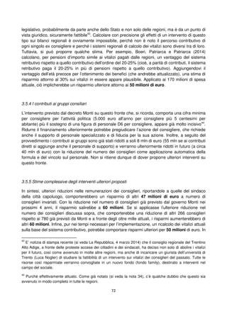 72
legislativo, probabilmente da parte anche dello Stato e non solo delle regioni, ma è da un punto di
vista giuridico, sicuramente fattibile43
. Calcolare con precisione gli effetti di un intervento di questo
tipo sui bilanci regionali è ovviamente impossibile, perché non è noto il percorso contributivo di
ogni singolo ex consigliere e perché i sistemi regionali di calcolo dei vitalizi sono diversi tra di loro.
Tuttavia, si può proporre qualche stima. Per esempio, Boeri, Patriarca e Patriarca (2014)
calcolano, per pensioni d’importo simile ai vitalizi pagati dalle regioni, un vantaggio del sistema
retributivo rispetto a quello contributivo dell’ordine del 20-25% (cioè, a parità di contributi, il sistema
retributivo paga il 20-25% in più di pensioni rispetto a quello contributivo). Aggiungendovi il
vantaggio dell’età precoce per l’ottenimento dei benefici (che andrebbe attualizzato), una stima di
risparmio attorno al 30% sui vitalizi in essere appare plausibile. Applicato ai 170 milioni di spesa
attuale, ciò implicherebbe un risparmio ulteriore attorno ai 50 milioni di euro.
3.5.4 I contributi ai gruppi consiliari
L’intervento previsto dal decreto Monti su questo fronte che, si ricorda, comporta una cifra minima
per consigliere per l’attività politica (5.000 euro all’anno per consigliere più 5 centesimi per
abitante) più il sostegno di una figura di personale D6 per consigliere, appare già molto incisivo44
.
Ridurre il finanziamento ulteriormente potrebbe pregiudicare l’azione del consigliere, che richiede
anche il supporto di personale specializzato e di fiducia per la sua azione. Inoltre, a seguito del
provvedimento i contributi ai gruppi sono già stati ridotti a soli 8 mln di euro (55 mln se ai contributi
diretti si aggiunge anche il personale di supporto) e verranno ulteriormente ridotti in futuro (a circa
40 mln di euro) con la riduzione del numero dei consiglieri come applicazione automatica della
formula e del vincolo sul personale. Non si ritiene dunque di dover proporre ulteriori interventi su
questo fronte.
3.5.5 Stime complessive degli interventi ulteriori proposti
In sintesi, ulteriori riduzioni nelle remunerazioni dei consiglieri, riportandole a quelle del sindaco
della città capoluogo, comporterebbero un risparmio di altri 47 milioni di euro a numero di
consiglieri invariati. Con la riduzione nel numero di consiglieri già previsto dal governo Monti nei
prossimi 4 anni, il risparmio salirebbe a 60 milioni. Se si applicasse l’ulteriore riduzione nel
numero dei consiglieri discussa sopra, che comporterebbe una riduzione di altri 266 consiglieri
rispetto ai 780 già previsti da Monti e a fronte degli oltre mille attuali, i risparmi aumenterebbero di
altri 60 milioni. Infine, pur nei tempi necessari per l’implementazione, un ricalcolo dei vitalizi attuali
sulla base del sistema contributivo, potrebbe comportare risparmi ulteriori per 50 milioni di euro. In
43
E’ notizia di stampa recente (si veda La Repubblica, 4 marzo 2014) che il consiglio regionale del Trentino
Alto Adige, a fronte delle proteste accese dei cittadini e dei sindacati, ha deciso non solo di abolire i vitalizi
per il futuro, così come avvenuto in molte altre regioni, ma anche di incaricare un giurista dell’università di
Trento (Luca Nogler) di studiare la fattibilità di un intervento sui vitalizi dei consiglieri del passato. Tutte le
risorse così risparmiate verranno convogliate in un nuovo fondo (fondo family), destinato a interventi nel
campo del sociale.
44
Purché effettivamente attuato. Come già notato (si veda la nota 34), c’è qualche dubbio che questo sia
avvenuto in modo completo in tutte le regioni.
 
