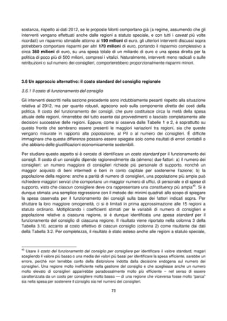 73
sostanza, rispetto ai dati 2012, se le proposte Monti comportano già (a regime, assumendo che gli
interventi vengano effettuati anche dalle regioni a statuto speciale, e con tutti i caveat più volte
ricordati) un risparmio stimabile attorno ai 190 milioni di euro, gli ulteriori interventi discussi sopra
potrebbero comportare risparmi per altri 170 milioni di euro, portando il risparmio complessivo a
circa 360 milioni di euro, su una spesa totale di un miliardo di euro e una spesa diretta per la
politica di poco più di 500 milioni, compresi i vitalizi. Naturalmente, interventi meno radicali o sulle
retribuzioni o sul numero dei consiglieri, comporterebbero proporzionalmente risparmi minori.
3.6 Un approccio alternativo: il costo standard del consiglio regionale
3.6.1 Il costo di funzionamento del consiglio
Gli interventi descritti nella sezione precedente sono indubbiamente pesanti rispetto alla situazione
relativa al 2012, ma per quanto robusti, agiscono solo sulla componente diretta dei costi della
politica. Il costo del funzionamento dei consigli, che pure costituisce circa la metà della spesa
attuale delle regioni, rimarrebbe del tutto esente dai provvedimenti o lasciato completamente alle
decisioni successive delle regioni. Eppure, come si osserva dalle Tabelle 1 e 2, è soprattutto su
questo fronte che sembrano essere presenti le maggiori variazioni tra regioni, sia che queste
vengano misurate in rapporto alla popolazione, al Pil o al numero dei consiglieri. É difficile
immaginare che queste differenze possano essere spiegate solo come risultati di errori contabili o
che abbiano delle giustificazioni economicamente sostenibili.
Per studiare questo aspetto si è cercato di identificare un costo standard per il funzionamento dei
consigli. Il costo di un consiglio dipende ragionevolmente da (almeno) due fattori: a) il numero dei
consiglieri: un numero maggiore di consiglieri richiede più personale di supporto, nonché un
maggior acquisto di beni intermedi e beni in conto capitale per sostenerne l’azione; b) la
popolazione della regione: anche a parità di numero di consiglieri, una popolazione più ampia può
richiedere maggiori servizi che comportano un maggior numero di uffici, di personale e di spese di
supporto, visto che ciascun consigliere deve ora rappresentare una constituency più ampia45
. Si è
dunque stimata una semplice regressione con il metodo dei minimi quadrati allo scopo di spiegare
la spesa osservata per il funzionamento dei consigli sulla base dei fattori indicati sopra. Per
sfruttare la loro maggiore omogeneità, ci si è limitati in prima approssimazione alle 15 regioni a
statuto ordinario. Moltiplicando i coefficienti stimati per le variabili di numero di consiglieri e
popolazione relative a ciascuna regione, si è dunque identificata una spesa standard per il
funzionamento del consiglio di ciascuna regione. Il risultato viene riportato nella colonna 3 della
Tabella 3.10, accanto al costo effettivo di ciascun consiglio (colonna 2) come risultante dai dati
della Tabella 3.2. Per completezza, il risultato è stato esteso anche alle regioni a statuto speciale,
45
Usare il costo del funzionamento del consiglio per consigliere per identificare il valore standard, magari
scegliendo il valore più basso o una media dei valori più bassi per identificare la spesa efficiente, sarebbe un
errore, perché non terrebbe conto della distorsione indotta dalla decisione endogena sul numero dei
consiglieri. Una regione molto inefficiente nella gestione del consiglio e che scegliesse anche un numero
molto elevato di consiglieri apparirebbe paradossalmente molto più efficiente – nel senso di essere
caratterizzata da un costo per consigliere molto basso — di una regione che viceversa fosse molto “parca”
sia nella spesa per sostenere il consiglio sia nel numero dei consiglieri.
 