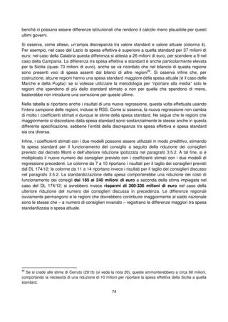 74
benché ci possano essere differenze istituzionali che rendono il calcolo meno plausibile per questi
ultimi governi.
Si osserva, come atteso, un’ampia discrepanza tra valore standard e valore attuale (colonna 4).
Per esempio, nel caso del Lazio la spesa effettiva è superiore a quella standard per 37 milioni di
euro; nel caso della Calabria questa differenza si attesta a 26 milioni di euro, per scendere a 9 nel
caso della Campania. La differenza tra spesa effettiva e standard è anche particolarmente elevata
per la Sicilia (quasi 70 milioni di euro), anche se va ricordato che nel bilancio di questa regione
sono presenti voci di spesa assenti dai bilanci di altre regioni46
. Si osserva infine che, per
costruzione, alcune regioni hanno una spesa standard maggiore della spesa attuale (è il caso delle
Marche e della Puglia): se si volesse utilizzare la metodologia per “riportare alla media” solo le
regioni che spendono di più dello standard stimato e non per quelle che spendono di meno,
basterebbe non introdurre una correzione per queste ultime.
Nella tabella si riportano anche i risultati di una nuova regressione, questa volta effettuata usando
l’intero campione delle regioni, incluse le RSS. Come si osserva, la nuova regressione non cambia
di molto i coefficienti stimati e dunque le stime della spesa standard. Ne segue che le regioni che
maggiormente si discostano dalla spesa standard sono sostanzialmente le stesse anche in questa
differente specificazione, sebbene l’entità della discrepanza tra spesa effettiva e spesa standard
sia ora diversa.
Infine, i coefficienti stimati con i due modelli possono essere utilizzati in modo predittivo, stimando
la spesa standard per il funzionamento del consiglio a seguito della riduzione dei consiglieri
previsto dal decreto Monti e dell’ulteriore riduzione ipotizzata nel paragrafo 3.5.2. A tal fine, si è
moltiplicato il nuovo numero dei consiglieri previsto con i coefficienti stimati con i due modelli di
regressione precedenti. Le colonne da 7 a 10 riportano i risultati per il taglio dei consiglieri previsti
dal DL 174/12; le colonne da 11 a 14 riportano invece i risultati per il taglio dei consiglieri discusso
nel paragrafo 3.5.2. La standardizzazione della spesa comporterebbe una riduzione dei costi di
funzionamento dei consigli dai 185 ai 240 milioni di euro a seconda della stima impiegata nel
caso del DL 174/12; si avrebbero invece risparmi di 300-336 milioni di euro nel caso della
ulteriore riduzione del numero dei consiglieri discussa in precedenza. Le differenze regionali
ovviamente permangono e le regioni che dovrebbero contribuire maggiormente al saldo nazionale
sono le stesse che – a numero di consiglieri invariato – registrano le differenze maggiori tra spesa
standardizzata e spesa attuale.
46
Se si crede alle stime di Cerruto (2013) (si veda la nota 20), queste ammonterebbero a circa 60 milioni,
comportando la necessità di una riduzione di 10 milioni per riportare la spesa effettiva della Sicilia a quella
standard.
 