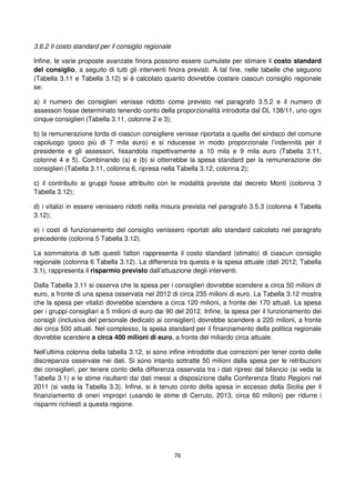 76
3.6.2 Il costo standard per il consiglio regionale
Infine, le varie proposte avanzate finora possono essere cumulate per stimare il costo standard
del consiglio, a seguito di tutti gli interventi finora previsti. A tal fine, nelle tabelle che seguono
(Tabella 3.11 e Tabella 3.12) si è calcolato quanto dovrebbe costare ciascun consiglio regionale
se:
a) il numero dei consiglieri venisse ridotto come previsto nel paragrafo 3.5.2 e il numero di
assessori fosse determinato tenendo conto della proporzionalità introdotta dal DL 138/11, uno ogni
cinque consiglieri (Tabella 3.11, colonne 2 e 3);
b) la remunerazione lorda di ciascun consigliere venisse riportata a quella del sindaco del comune
capoluogo (poco più di 7 mila euro) e si riducesse in modo proporzionale l’indennità per il
presidente e gli assessori, fissandola rispettivamente a 10 mila e 9 mila euro (Tabella 3.11,
colonne 4 e 5). Combinando (a) e (b) si otterrebbe la spesa standard per la remunerazione dei
consiglieri (Tabella 3.11, colonna 6, ripresa nella Tabella 3.12, colonna 2);
c) il contributo ai gruppi fosse attribuito con le modalità previste dal decreto Monti (colonna 3
Tabella 3.12);
d) i vitalizi in essere venissero ridotti nella misura prevista nel paragrafo 3.5.3 (colonna 4 Tabella
3.12);
e) i costi di funzionamento del consiglio venissero riportati allo standard calcolato nel paragrafo
precedente (colonna 5 Tabella 3.12).
La sommatoria di tutti questi fattori rappresenta il costo standard (stimato) di ciascun consiglio
regionale (colonna 6 Tabella 3.12). La differenza tra questa e la spesa attuale (dati 2012; Tabella
3.1), rappresenta il risparmio previsto dall’attuazione degli interventi.
Dalla Tabella 3.11 si osserva che la spesa per i consiglieri dovrebbe scendere a circa 50 milioni di
euro, a fronte di una spesa osservata nel 2012 di circa 235 milioni di euro. La Tabella 3.12 mostra
che la spesa per vitalizi dovrebbe scendere a circa 120 milioni, a fronte dei 170 attuali. La spesa
per i gruppi consigliari a 5 milioni di euro dai 90 del 2012. Infine, la spesa per il funzionamento dei
consigli (inclusiva del personale dedicato ai consiglieri) dovrebbe scendere a 220 milioni, a fronte
dei circa 500 attuali. Nel complesso, la spesa standard per il finanziamento della politica regionale
dovrebbe scendere a circa 400 milioni di euro, a fronte del miliardo circa attuale.
Nell’ultima colonna della tabella 3.12, si sono infine introdotte due correzioni per tener conto delle
discrepanze osservate nei dati. Si sono intanto sottratte 50 milioni dalla spesa per le retribuzioni
dei consiglieri, per tenere conto della differenza osservata tra i dati ripresi dal bilancio (si veda la
Tabella 3.1) e le stime risultanti dai dati messi a disposizione dalla Conferenza Stato Regioni nel
2011 (si veda la Tabella 3.3). Infine, si è tenuto conto della spesa in eccesso della Sicilia per il
finanziamento di oneri impropri (usando le stime di Cerruto, 2013, circa 60 milioni) per ridurre i
risparmi richiesti a questa regione.
 