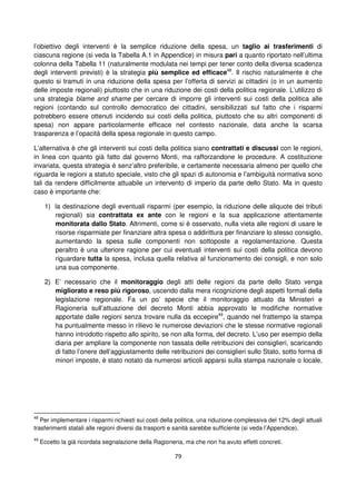 79
l’obiettivo degli interventi è la semplice riduzione della spesa, un taglio ai trasferimenti di
ciascuna regione (si veda la Tabella A.1 in Appendice) in misura pari a quanto riportato nell’ultima
colonna della Tabella 11 (naturalmente modulata nei tempi per tener conto della diversa scadenza
degli interventi previsti) è la strategia più semplice ed efficace48
. Il rischio naturalmente è che
questo si tramuti in una riduzione della spesa per l’offerta di servizi ai cittadini (o in un aumento
delle imposte regionali) piuttosto che in una riduzione dei costi della politica regionale. L’utilizzo di
una strategia blame and shame per cercare di imporre gli interventi sui costi della politica alle
regioni (contando sul controllo democratico dei cittadini, sensibilizzati sul fatto che i risparmi
potrebbero essere ottenuti incidendo sui costi della politica, piuttosto che su altri componenti di
spesa) non appare particolarmente efficace nel contesto nazionale, data anche la scarsa
trasparenza e l’opacità della spesa regionale in questo campo.
L’alternativa è che gli interventi sui costi della politica siano contrattati e discussi con le regioni,
in linea con quanto già fatto dal governo Monti, ma rafforzandone le procedure. A costituzione
invariata, questa strategia è senz’altro preferibile, e certamente necessaria almeno per quello che
riguarda le regioni a statuto speciale, visto che gli spazi di autonomia e l’ambiguità normativa sono
tali da rendere difficilmente attuabile un intervento di imperio da parte dello Stato. Ma in questo
caso è importante che:
1) la destinazione degli eventuali risparmi (per esempio, la riduzione delle aliquote dei tributi
regionali) sia contrattata ex ante con le regioni e la sua applicazione attentamente
monitorata dallo Stato. Altrimenti, come si è osservato, nulla vieta alle regioni di usare le
risorse risparmiate per finanziare altra spesa o addirittura per finanziare lo stesso consiglio,
aumentando la spesa sulle componenti non sottoposte a regolamentazione. Questa
peraltro è una ulteriore ragione per cui eventuali interventi sui costi della politica devono
riguardare tutta la spesa, inclusa quella relativa al funzionamento dei consigli, e non solo
una sua componente.
2) E’ necessario che il monitoraggio degli atti delle regioni da parte dello Stato venga
migliorato e reso più rigoroso, uscendo dalla mera ricognizione degli aspetti formali della
legislazione regionale. Fa un po’ specie che il monitoraggio attuato da Ministeri e
Ragioneria sull’attuazione del decreto Monti abbia approvato le modifiche normative
apportate dalle regioni senza trovare nulla da eccepire49
, quando nel frattempo la stampa
ha puntualmente messo in rilievo le numerose deviazioni che le stesse normative regionali
hanno introdotto rispetto allo spirito, se non alla forma, del decreto. L’uso per esempio della
diaria per ampliare la componente non tassata delle retribuzioni dei consiglieri, scaricando
di fatto l’onere dell’aggiustamento delle retribuzioni dei consiglieri sullo Stato, sotto forma di
minori imposte, è stato notato da numerosi articoli apparsi sulla stampa nazionale o locale,
48
Per implementare i risparmi richiesti sui costi della politica, una riduzione complessiva del 12% degli attuali
trasferimenti statali alle regioni diversi da trasporti e sanità sarebbe sufficiente (si veda l’Appendice).
49
Eccetto la già ricordata segnalazione della Ragioneria, ma che non ha avuto effetti concreti.
 
