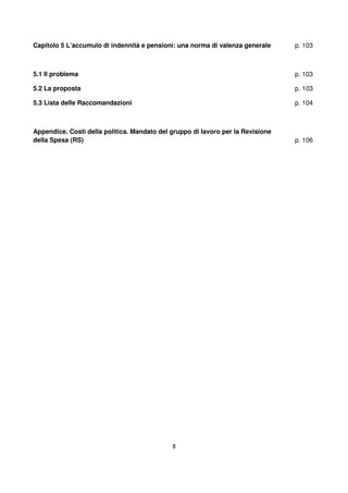 8
Capitolo 5 L’accumulo di indennità e pensioni: una norma di valenza generale
5.1 Il problema
5.2 La proposta
5.3 Lista delle Raccomandazioni
p. 103
p. 103
p. 103
p. 104
Appendice. Costi della politica. Mandato del gruppo di lavoro per la Revisione
della Spesa (RS) p. 106
 