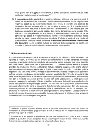 80
ma a quanto pare è sfuggito all’osservazione, o è stato considerato non rilevante, da parte
degli organi statali preposti al monitoraggio50
.
3) Il meccanismo delle sanzioni deve essere migliorato. Utilizzare una sanzione, quali il
blocco dei trasferimenti, per incentivare l’attuazione di comportamenti virtuosi da parte delle
regioni su aspetti su cui la sovranità statale non è ovvia, è senz’altro una strategia da
perseguire. Ma una sanzione che non sia correlata al danno non è di grande aiuto in
questa direzione. Assumere di ridurre dell’80% i trasferimenti51
a una regione, per una
qualunque deviazione, per quanto piccola, dalle norme del decreto, come prevede il DL
174/2012, non è ragionevole. Ha solo l’effetto di incentivare grandi deviazioni da chi ha
comunque già deciso di non ottemperare alla norma e rende la sanzione comunque troppo
elevata per poter essere effettivamente introdotta. L’effetto è quello di una perdita di
credibilità della sanzione stessa. Viceversa, la sanzione dovrebbe essere commisurata
alla deviazione (come semplice multiplo per esempio della discrepanza tra obiettivo di
riduzione di spesa e risultato ottenuto) e puntualmente implementata.
3.7 Riforma costituzionale
L’ipotesi un riforma costituzionale è attualmente sull’agenda del dibattito politico. Per quello che
riguarda le regioni, la riforma, su cui almeno apparentemente vi è ampio consenso, dovrebbe
riguardare in particolare le funzioni attribuite alle regioni (a statuto ordinario) così come descritte
nel Titolo V della Costituzione, cioè in particolare l’art. 117, secondo comma. Ma se si dovesse
prendere la strada delle riforme costituzionali, l’attuale rapporto suggerisce che anche ulteriori
interventi dovrebbero essere adottati per la finalità di porre sotto controllo i costi della politica
regionale: l’art. 123, primo comma, in modo da determinare chi, tra stato e regioni, ha la potestà di
definire numero e retribuzione dei consiglieri regionali; soprattutto, l’art. 131, che presenta la lista
delle attuali regioni italiane e che rende impossibile ogni ipotesi di accorpamento territoriale (se
non con le modalità consensuali previste in altre parti della Costituzione). E’ infatti palese dal
presente rapporto che parte della difficoltà di incidere sulle spese della politica regionale dipende
anche dalla presenza di regioni troppo piccole, i cui costi fissi per la politica non possono essere
compressi ulteriormente, pena la cessazione della funzionalità dei consigli. Con tutta evidenza,
queste regioni sono anche troppo piccole per offrire in modo efficace i servizi cui sono preposte,
sfruttando le economie di scala derivanti dall’organizzazione del personale. L’accorpamento in
territori di maggior dimensione permetterebbe dunque miglioramenti di efficienza, oltre a risparmi
considerevoli sul fronte della politica regionale.
50
Andrebbe a questo proposito ricordata anche la peculiare interpretazione offerta dal Molise sul
meccanismo di finanziamento dei gruppi consigliari (si veda la nota 33), che non ha sollevato evidentemente
problemi negli organi di controllo.
51
Si ricordi che si sta parlando di trasferimenti per una cifra complessiva di 4,5 mld di euro. Il blocco
dell’80% di quest’ultimi avrebbe comportato dunque un danno per le regioni di circa 4 mld di euro, quando
l’intero finanziamento della politica regionale è di solo circa 1 miliardo di euro.
 