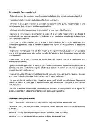 81
3.8 Lista delle Raccomandazioni
- Ridurre il numero dei consiglieri e degli assessori sulla base della formula indicata nel par.3.5;
- ricalcolare i vitalizi in essere sulla base del sistema contributivo;
- eliminare la diaria per consiglieri e assessori e presidente della giunta, trasformandola in una
parte tassabile della retribuzione del personale politico;
- eliminare, eccetto che per presidente e assessori, le varie indennità di funzione;
- riportare la remunerazione di consiglieri e presidenti a un livello massimo lordo più basso di
quello attuale; per esempio, uguagliando l’indennità di un consigliere a quella del sindaco di una
città capoluogo di regione.
- introdurre un costo standard per la spesa di funzionamento del consiglio, riportando con
tempistiche appropriate verso lo standard la spesa delle regioni che maggiormente si discostano
da esso;
- migliorare il monitoraggio degli atti delle regioni e dei risparmi ottenuti, superando un approccio
che si limiti semplicemente alla verifica formale dell’adesione della legislazione regionale alle
norme previste;
- contrattare con le regioni ex-ante la destinazione dei risparmi ottenuti e monitorarne con
attenzione l’attuazione;
- gestire in modo appropriato le sanzioni (blocco dei trasferimenti), rendendole implementabili e
commisurate allo scostamento rispetto all’obiettivo pattuito in termini di riduzioni di spesa e
impiego alternativo delle risorse;
- migliorare il grado di trasparenza della contabilità regionale, anche per quanto riguarda i consigli,
armonizzando la classificazione delle diverse poste di spesa tra le regioni;
- in caso di riforma costituzionale, intervenire anche sugli articoli che definiscono l’autonomia
relativa di regioni e Stato per la determinazione del numero dei consiglieri e della relativa
remunerazione;
- in caso di riforma costituzionale, considerare la possibilità di accorpamenti tra le regioni più
piccole, rivedendo gli articoli che rendono questo passaggio impossibile.
Riferimenti Bibliografici minimi
Boeri T., Patriarca F., Patriarca S. (2014), Pensioni: l’equità possibile, www.lavoce.info.
Cerruto M. (2013), La delegittimazione della classe politica regionale, Istituzioni del Federalismo,
2, 477-507.
Perotti R. (2013a), Nelle Regioni la politica costa 1 miliardo, www.lavoce.info.
Perotti R. (2013b), Piemonte e Veneto, così si esagera, www.lavoce.info
 
