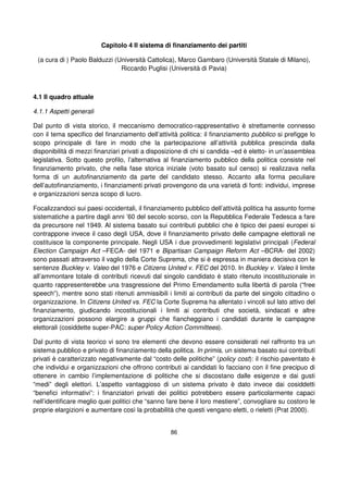 86
Capitolo 4 Il sistema di finanziamento dei partiti
(a cura di ) Paolo Balduzzi (Università Cattolica), Marco Gambaro (Università Statale di Milano),
Riccardo Puglisi (Università di Pavia)
4.1 Il quadro attuale
4.1.1 Aspetti generali
Dal punto di vista storico, il meccanismo democratico-rappresentativo è strettamente connesso
con il tema specifico del finanziamento dell’attività politica: il finanziamento pubblico si prefigge lo
scopo principale di fare in modo che la partecipazione all’attività pubblica prescinda dalla
disponibilità di mezzi finanziari privati a disposizione di chi si candida –ed è eletto- in un’assemblea
legislativa. Sotto questo profilo, l’alternativa al finanziamento pubblico della politica consiste nel
finanziamento privato, che nella fase storica iniziale (voto basato sul censo) si realizzava nella
forma di un autofinanziamento da parte del candidato stesso. Accanto alla forma peculiare
dell’autofinanziamento, i finanziamenti privati provengono da una varietà di fonti: individui, imprese
e organizzazioni senza scopo di lucro.
Focalizzandoci sui paesi occidentali, il finanziamento pubblico dell’attività politica ha assunto forme
sistematiche a partire dagli anni ’60 del secolo scorso, con la Repubblica Federale Tedesca a fare
da precursore nel 1949. Al sistema basato sui contributi pubblici che è tipico dei paesi europei si
contrappone invece il caso degli USA, dove il finanziamento privato delle campagne elettorali ne
costituisce la componente principale. Negli USA i due provvedimenti legislativi principali (Federal
Election Campaign Act –FECA- del 1971 e Bipartisan Campaign Reform Act –BCRA- del 2002)
sono passati attraverso il vaglio della Corte Suprema, che si è espressa in maniera decisiva con le
sentenze Buckley v. Valeo del 1976 e Citizens United v. FEC del 2010. In Buckley v. Valeo il limite
all’ammontare totale di contributi ricevuti dal singolo candidato è stato ritenuto incostituzionale in
quanto rappresenterebbe una trasgressione del Primo Emendamento sulla libertà di parola (“free
speech”), mentre sono stati ritenuti ammissibili i limiti ai contributi da parte del singolo cittadino o
organizzazione. In Citizens United vs. FEC la Corte Suprema ha allentato i vincoli sul lato attivo del
finanziamento, giudicando incostituzionali i limiti ai contributi che società, sindacati e altre
organizzazioni possono elargire a gruppi che fiancheggiano i candidati durante le campagne
elettorali (cosiddette super-PAC: super Policy Action Committees).
Dal punto di vista teorico vi sono tre elementi che devono essere considerati nel raffronto tra un
sistema pubblico e privato di finanziamento della politica. In primis, un sistema basato sui contributi
privati è caratterizzato negativamente dal “costo delle politiche” (policy cost): il rischio paventato è
che individui e organizzazioni che offrono contributi ai candidati lo facciano con il fine precipuo di
ottenere in cambio l’implementazione di politiche che si discostano dalle esigenze e dai gusti
“medi” degli elettori. L’aspetto vantaggioso di un sistema privato è dato invece dai cosiddetti
“benefici informativi”: i finanziatori privati dei politici potrebbero essere particolarmente capaci
nell’identificare meglio quei politici che “sanno fare bene il loro mestiere”, convogliare su costoro le
proprie elargizioni e aumentare così la probabilità che questi vengano eletti, o rieletti (Prat 2000).
 