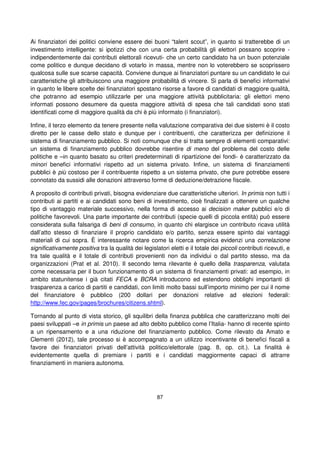 87
Ai finanziatori dei politici conviene essere dei buoni “talent scout”, in quanto si tratterebbe di un
investimento intelligente: si ipotizzi che con una certa probabilità gli elettori possano scoprire -
indipendentemente dai contributi elettorali ricevuti- che un certo candidato ha un buon potenziale
come politico e dunque decidano di votarlo in massa, mentre non lo voterebbero se scoprissero
qualcosa sulle sue scarse capacità. Conviene dunque ai finanziatori puntare su un candidato le cui
caratteristiche gli attribuiscono una maggiore probabilità di vincere. Si parla di benefici informativi
in quanto le libere scelte dei finanziatori spostano risorse a favore di candidati di maggiore qualità,
che potranno ad esempio utilizzarle per una maggiore attività pubblicitaria: gli elettori meno
informati possono desumere da questa maggiore attività di spesa che tali candidati sono stati
identificati come di maggiore qualità da chi è più informato (i finanziatori).
Infine, il terzo elemento da tenere presente nella valutazione comparativa dei due sistemi è il costo
diretto per le casse dello stato e dunque per i contribuenti, che caratterizza per definizione il
sistema di finanziamento pubblico. Si noti comunque che si tratta sempre di elementi comparativi:
un sistema di finanziamento pubblico dovrebbe risentire di meno del problema del costo delle
politiche e –in quanto basato su criteri predeterminati di ripartizione dei fondi- è caratterizzato da
minori benefici informativi rispetto ad un sistema privato. Infine, un sistema di finanziamenti
pubblici è più costoso per il contribuente rispetto a un sistema privato, che pure potrebbe essere
connotato da sussidi alle donazioni attraverso forme di deduzione/detrazione fiscale.
A proposito di contributi privati, bisogna evidenziare due caratteristiche ulteriori. In primis non tutti i
contributi ai partiti e ai candidati sono beni di investimento, cioè finalizzati a ottenere un qualche
tipo di vantaggio materiale successivo, nella forma di accesso ai decision maker pubblici e/o di
politiche favorevoli. Una parte importante dei contributi (specie quelli di piccola entità) può essere
considerata sulla falsariga di beni di consumo, in quanto chi elargisce un contributo ricava utilità
dall’atto stesso di finanziare il proprio candidato e/o partito, senza essere spinto dai vantaggi
materiali di cui sopra. È interessante notare come la ricerca empirica evidenzi una correlazione
significativamente positiva tra la qualità dei legislatori eletti e il totale dei piccoli contributi ricevuti, e
tra tale qualità e il totale di contributi provenienti non da individui o dal partito stesso, ma da
organizzazioni (Prat et al. 2010). Il secondo tema rilevante è quello della trasparenza, valutata
come necessaria per il buon funzionamento di un sistema di finanziamenti privati: ad esempio, in
ambito statunitense i già citati FECA e BCRA introducono ed estendono obblighi importanti di
trasparenza a carico di partiti e candidati, con limiti molto bassi sull’importo minimo per cui il nome
del finanziatore è pubblico (200 dollari per donazioni relative ad elezioni federali:
http://www.fec.gov/pages/brochures/citizens.shtml).
Tornando al punto di vista storico, gli squilibri della finanza pubblica che caratterizzano molti dei
paesi sviluppati –e in primis un paese ad alto debito pubblico come l’Italia- hanno di recente spinto
a un ripensamento e a una riduzione del finanziamento pubblico. Come rilevato da Amato e
Clementi (2012), tale processo si è accompagnato a un utilizzo incentivante di benefici fiscali a
favore dei finanziatori privati dell’attività politico/elettorale (pag. 8, op. cit.). La finalità è
evidentemente quella di premiare i partiti e i candidati maggiormente capaci di attrarre
finanziamenti in maniera autonoma.
 