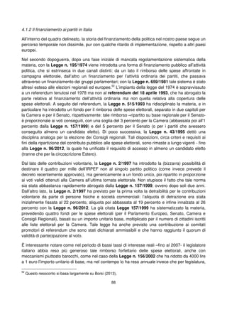 88
4.1.2 Il finanziamento ai partiti in Italia
All’interno del quadro delineato, la storia del finanziamento della politica nel nostro paese segue un
percorso temporale non dissimile, pur con qualche ritardo di implementazione, rispetto a altri paesi
europei.
Nel secondo dopoguerra, dopo una fase iniziale di mancata regolamentazione sistematica della
materia, con la Legge n. 195/1974 viene introdotta una forma di finanziamento pubblico all’attività
politica, che si estrinseca in due canali distinti: da un lato il rimborso delle spese affrontate in
campagna elettorale, dall’altro un finanziamento per l’attività ordinaria dei partiti, che passava
attraverso un finanziamento dei gruppi parlamentari; con la Legge n. 659/1981 tale sistema è stato
altresì esteso alle elezioni regionali ed europee.52
L’impianto della legge del 1974 è sopravvissuto
a un referendum tenutosi nel 1978 ma non al referendum del 18 aprile 1993, che ha abrogato la
parte relativa al finanziamento dell’attività ordinaria ma non quella relativa alla copertura delle
spese elettorali. A seguito del referendum, la Legge n. 515/1993 ha ridisciplinato la materia, e in
particolare ha introdotto un fondo per il rimborso delle spese elettorali, separato in due capitoli per
la Camera e per il Senato, rispettivamente: tale rimborso –ripartito su base regionale per il Senato-
è proporzionale ai voti conseguiti, con una soglia del 3 percento per la Camera (abbassata poi all'1
percento dalla Legge n. 157/1999) e del 5 percento per il Senato (o per i partiti che avessero
conseguito almeno un candidato eletto). Di poco successiva, la Legge n. 43/1995 dettò una
disciplina analoga per la elezione dei Consigli regionali. Tali disposizioni, circa criteri e requisiti ai
fini della ripartizione del contributo pubblico alle spese elettorali, sono rimaste a lungo vigenti - fino
alla Legge n. 96/2012, la quale ha unificato il requisito di accesso in almeno un candidato eletto
(tranne che per la circoscrizione Estero).
Dal lato delle contribuzioni volontarie, la Legge n. 2/1997 ha introdotto la (bizzarra) possibilità di
destinare il quattro per mille dell’IRPEF non al singolo partito politico (come invece prevede il
decreto recentemente approvato), ma genericamente a un fondo unico, poi ripartito in proporzione
ai voti validi ottenuti alla Camera all’ultima tornata elettorale. Non stupisce il fatto che tale norma
sia stata abbastanza rapidamente abrogata dalla Legge n. 157/1999, ovvero dopo soli due anni.
Dall’altro lato, la Legge n. 2/1997 ha previsto per la prima volta la detraibilità per le contribuzioni
volontarie da parte di persone fisiche e società commerciali: l’aliquota di detrazione era stata
inizialmente fissata al 22 percento, aliquota poi abbassata al 19 percento e infine innalzata al 26
percento con la Legge n. 96/2012. La già citata Legge 157/1999 ha sistematizzato la materia,
prevedendo quattro fondi per le spese elettorali (per il Parlamento Europeo, Senato, Camera e
Consigli Regionali), basati su un importo unitario base, moltiplicato per il numero di cittadini iscritti
alle liste elettorali per la Camera. Tale legge ha anche previsto una contribuzione ai comitati
promotori di referendum che sono stati dichiarati ammissibili e che hanno raggiunto il quorum di
validità di partecipazione al voto.
È interessante notare come nel periodo di bassi tassi di interesse reali –fino al 2007- il legislatore
italiano abbia reso più generoso tale rimborso forfettario delle spese elettorali, anche con
meccanismi piuttosto barocchi, come nel caso della Legge n. 156/2002 che ha ridotto da 4000 lire
a 1 euro l’importo unitario di base, ma nel contempo lo ha reso annuale invece che per legislatura,
52
Questo resoconto si basa largamente su Borsi (2013).
 