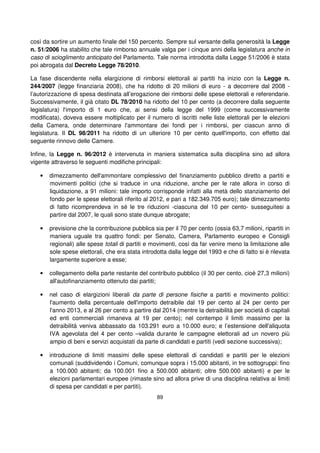 89
così da sortire un aumento finale del 150 percento. Sempre sul versante della generosità la Legge
n. 51/2006 ha stabilito che tale rimborso annuale valga per i cinque anni della legislatura anche in
caso di scioglimento anticipato del Parlamento. Tale norma introdotta dalla Legge 51/2006 è stata
poi abrogata dal Decreto Legge 78/2010.
La fase discendente nella elargizione di rimborsi elettorali ai partiti ha inizio con la Legge n.
244/2007 (legge finanziaria 2008), che ha ridotto di 20 milioni di euro - a decorrere dal 2008 -
l’autorizzazione di spesa destinata all’erogazione dei rimborsi delle spese elettorali e referendarie.
Successivamente, il già citato DL 78/2010 ha ridotto del 10 per cento (a decorrere dalla seguente
legislatura) l'importo di 1 euro che, ai sensi della legge del 1999 (come successivamente
modificata), doveva essere moltiplicato per il numero di iscritti nelle liste elettorali per le elezioni
della Camera, onde determinare l'ammontare dei fondi per i rimborsi, per ciascun anno di
legislatura. Il DL 98/2011 ha ridotto di un ulteriore 10 per cento quell'importo, con effetto dal
seguente rinnovo delle Camere.
Infine, la Legge n. 96/2012 è intervenuta in maniera sistematica sulla disciplina sino ad allora
vigente attraverso le seguenti modifiche principali:
• dimezzamento dell'ammontare complessivo del finanziamento pubblico diretto a partiti e
movimenti politici (che si traduce in una riduzione, anche per le rate allora in corso di
liquidazione, a 91 milioni: tale importo corrisponde infatti alla metà dello stanziamento del
fondo per le spese elettorali riferito al 2012, e pari a 182.349.705 euro); tale dimezzamento
di fatto ricomprendeva in sé le tre riduzioni -ciascuna del 10 per cento- susseguitesi a
partire dal 2007, le quali sono state dunque abrogate;
• previsione che la contribuzione pubblica sia per il 70 per cento (ossia 63,7 milioni, ripartiti in
maniera uguale tra quattro fondi: per Senato, Camera, Parlamento europeo e Consigli
regionali) alle spese totali di partiti e movimenti, così da far venire meno la limitazione alle
sole spese elettorali, che era stata introdotta dalla legge del 1993 e che di fatto si è rilevata
largamente superiore a esse;
• collegamento della parte restante del contributo pubblico (il 30 per cento, cioè 27,3 milioni)
all'autofinanziamento ottenuto dai partiti;
• nel caso di elargizioni liberali da parte di persone fisiche a partiti e movimento politici:
l'aumento della percentuale dell'importo detraibile dal 19 per cento al 24 per cento per
l'anno 2013, e al 26 per cento a partire dal 2014 (mentre la detraibilità per società di capitali
ed enti commerciali rimaneva al 19 per cento); nel contempo il limiti massimo per la
detraibilità veniva abbassato da 103.291 euro a 10.000 euro; e l’estensione dell'aliquota
IVA agevolata del 4 per cento –valida durante le campagne elettorali ad un novero più
ampio di beni e servizi acquistati da parte di candidati e partiti (vedi sezione successiva);
• introduzione di limiti massimi delle spese elettorali di candidati e partiti per le elezioni
comunali (suddividendo i Comuni, comunque sopra i 15.000 abitanti, in tre sottogruppi: fino
a 100.000 abitanti; da 100.001 fino a 500.000 abitanti; oltre 500.000 abitanti) e per le
elezioni parlamentari europee (rimaste sino ad allora prive di una disciplina relativa ai limiti
di spesa per candidati e per partiti).
 