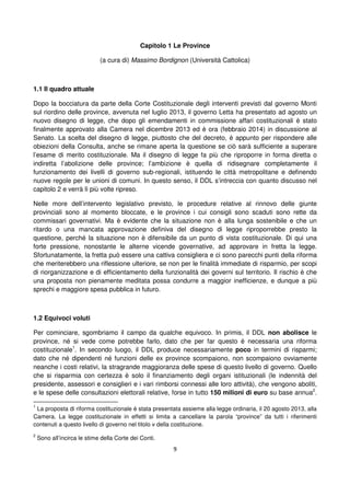 9
Capitolo 1 Le Province
(a cura di) Massimo Bordignon (Università Cattolica)
1.1 Il quadro attuale
Dopo la bocciatura da parte della Corte Costituzionale degli interventi previsti dal governo Monti
sul riordino delle province, avvenuta nel luglio 2013, il governo Letta ha presentato ad agosto un
nuovo disegno di legge, che dopo gli emendamenti in commissione affari costituzionali è stato
finalmente approvato alla Camera nel dicembre 2013 ed è ora (febbraio 2014) in discussione al
Senato. La scelta del disegno di legge, piuttosto che del decreto, è appunto per rispondere alle
obiezioni della Consulta, anche se rimane aperta la questione se ciò sarà sufficiente a superare
l’esame di merito costituzionale. Ma il disegno di legge fa più che riproporre in forma diretta o
indiretta l’abolizione delle province; l’ambizione è quella di ridisegnare completamente il
funzionamento dei livelli di governo sub-regionali, istituendo le città metropolitane e definendo
nuove regole per le unioni di comuni. In questo senso, il DDL s’intreccia con quanto discusso nel
capitolo 2 e verrà lì più volte ripreso.
Nelle more dell’intervento legislativo previsto, le procedure relative al rinnovo delle giunte
provinciali sono al momento bloccate, e le province i cui consigli sono scaduti sono rette da
commissari governativi. Ma è evidente che la situazione non è alla lunga sostenibile e che un
ritardo o una mancata approvazione definiva del disegno di legge riproporrebbe presto la
questione, perché la situazione non è difensibile da un punto di vista costituzionale. Di qui una
forte pressione, nonostante le alterne vicende governative, ad approvare in fretta la legge.
Sfortunatamente, la fretta può essere una cattiva consigliera e ci sono parecchi punti della riforma
che meriterebbero una riflessione ulteriore, se non per le finalità immediate di risparmio, per scopi
di riorganizzazione e di efficientamento della funzionalità dei governi sul territorio. Il rischio è che
una proposta non pienamente meditata possa condurre a maggior inefficienze, e dunque a più
sprechi e maggiore spesa pubblica in futuro.
1.2 Equivoci voluti
Per cominciare, sgombriamo il campo da qualche equivoco. In primis, il DDL non abolisce le
province, né si vede come potrebbe farlo, dato che per far questo è necessaria una riforma
costituzionale1
. In secondo luogo, il DDL produce necessariamente poco in termini di risparmi;
dato che né dipendenti né funzioni delle ex province scompaiono, non scompaiono ovviamente
neanche i costi relativi, la stragrande maggioranza delle spese di questo livello di governo. Quello
che si risparmia con certezza è solo il finanziamento degli organi istituzionali (le indennità del
presidente, assessori e consiglieri e i vari rimborsi connessi alle loro attività), che vengono aboliti,
e le spese delle consultazioni elettorali relative, forse in tutto 150 milioni di euro su base annua2
.
1
La proposta di riforma costituzionale è stata presentata assieme alla legge ordinaria, il 20 agosto 2013, alla
Camera. La legge costituzionale in effetti si limita a cancellare la parola “province” da tutti i riferimenti
contenuti a questo livello di governo nel titolo v della costituzione.
2
Sono all’incirca le stime della Corte dei Conti.
 
